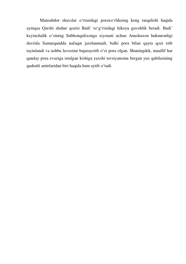 Mansabdor shaxslar o‘rtasidagi poraxo‘rlikning keng tarqalishi haqida 
ayniqsa Qarshi shahar qozisi Badi’ to‘g‘risidagi hikoya guvohlik beradi. Badi’ 
keyinchalik o‘zining Subhonqulixonga xiyonati uchun Anushaxon hukmronligi 
davrida Samarqandda nafaqat jazolanmadi, balki pora bilan qayta qozi etib 
tayinlandi va ushbu lavozimi bajarayotib o‘zi pora olgan. Shuningdek, muallif har 
qanday pora evaziga istalgan kishiga yaxshi tavsiyanoma bergan yuz qabilasining 
qudratli amirlaridan biri haqida ham aytib o‘tadi. 
 
 
 
 
 
 
 
 
 
 
 
 
 
 
 
 
 
 
 
 
 
 
 
 
 
 
 
 
