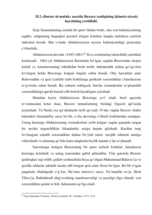 II.2.«Dastur ul-muluk» asarida Buxoro xonligining ijtimoiy-siyosiy 
hayotining yoritilishi. 
 
Xoja Samandarning asarida bir qator faktlar borki, ular xon hokimiyatining 
taqdiri, xalqlarning huquqlari poymol etilgan holatlari haqida mulohaza yuritish 
imkonini beradi. Shu o‘rinda Abdulazizaxon siyosiy hokimiyatidagi jarayonlar 
e’tiborlidir.  
Abdulazizxon davrida  (1645-1681)20 Xiva xonlarining talonchilik yurishlari 
kuchayadi.  1662-yil Abdulazizxon Kerminda bo‘lgan vaqtida Buxorodan chopar 
keladi va Anushaxonning tobelikdan bosh tortib, hukmronlik uchun qo‘zg‘olon 
ko‘targan holda Buxoroga kelgani haqida xabar beradi. Oliy hazratlari amir 
Bahovuddin va qozi Lutfullo kabi kishilariga pastkash xorazmliklar (Anushaxon) 
to‘g‘risida xabar beradi. Bu xabarni eshitgach, barcha xizmatkorlar to‘planishib 
xorazmliklarga qarshi kurash olib borish kerakligini aytishadi.  
Shundan keyin Abdulazizxon Buxoroga yo‘l oladi, hech qayerda 
to‘xtamasdan ketar ekan, Buxoro tumanlarining biridagi Oqsoch qal’asida 
joylashadi. Yo‘llarda esa qo‘shinlarini terib qo‘yadi. O‘sha vaqtda Buxoro shahri 
hukmdori Iskandarbiy saroy bo‘lib, o‘sha davrning e’tiborli kishilaridan sanalgan. 
Uning huzuriga Abdulazizning xizmatkorlari yetib kelgan vaqtda qamalda turgan 
bir nechta urganchliklar Iskandarbiy ustiga hujum qilishadi. Kuchlar teng 
bo‘lmagani sababli xorazmliklar shahar bo‘ylab talon- tarojlik ishlarini amalga 
oshirishadi va ularning qo‘lida katta miqdorda boylik hamda o‘lja to‘planadi.  
Sarosimaga tushgan Buxoroning bir qator nufuzli kishilari Anushaxon 
huzuriga kelishadi va uning tomonidan qabul qilinadilar. Ular qatorida Buxoro 
qishloqlari sug‘orilib, gullab-yashnashida hissa qo‘shgan Muhammad Bakirxo‘ja va 
qozilik ishlarini adolatli tarzda olib borgan qozi amir Nosir bo‘lgan. Bo‘lib o‘tgan 
janglarda Abdulqodir o‘g‘lon, Ma’sum miroxo‘r saroy, Ne’matulla xo‘ja, Shoh 
Tibxo‘ja, Rahimberdi shig‘ovulning mardonavorligi va jasurligi tilga olinadi, xon 
xorazmliklar qonini to‘kib, hukumatni qo‘lga oladi. 
                                                           
20 Xoja Samandar Termiziy. Dastur ul-muluk. M.: «Nauka», 1971, 19-b.  
  
