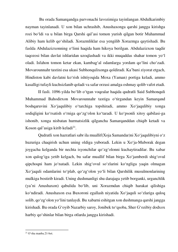  Bu orada Samarqandga parvonachi lavozimiga tayinlangan Abdulkarimbiy 
nayman tayinlanadi. U xon bilan uchrashib, Anushaxonga qarshi jangga kirishga 
rozi bo‘ldi va u bilan birga Qarshi qal’asi tomon yurish qilgan botir Muhammad 
Alibiy ham kelib qo‘shiladi. Xorazmliklar esa yengilib Xorazmga qaytishadi. Bu 
faslda Abdulazizxonning o‘limi haqida ham hikoya berilgan. Abdulazizxon taqdir 
taqozosi bilan davlat ishlaridan uzoqlashadi va ikki muqaddas shahar tomon yo‘l 
oladi. Isfahon tomon ketar ekan, kambag‘al odamlarga yordam qo‘lini cho‘zadi. 
Movarounnahr taxtini esa ukasi Subhonqulixonga qoldiradi. Ka’bani ziyorat etgach, 
Hindiston kabi davlatni ko‘rish ishtiyoqida Moxa (Yaman) portiga keladi, ammo 
kasalligi tufayli kuchsizlanib qoladi va safar orzusi amalga oshmay qolib vafot etadi. 
II fasli. 1096-yilda bo‘lib o‘tgan voqealar haqida qudratli Said Subhonquli 
Muhammad Bahodirxon Movarounnahr taxtiga o‘tirgandan keyin Samarqand 
boshqaruvini Xo‘jaqulibiy o‘tarchiga topshiradi, ammo Xo‘jaqulibiy xonga 
sodiqligini ko‘rsatish o‘rniga qo‘zg‘olon ko‘taradi. U ko‘psonli xitoy qabilasi-ga 
ishonib, xonga nisbatan hurmatsizlik qilgancha Samarqanddan chiqib ketadi va 
Koson qal’asiga kirib keladi21. 
Qudratli xon hazratlari sabr ila muallif(Xoja Samandar)ni Xo‘jaqulibiyni o‘z 
huzuriga chaqirish uchun uning oldiga yuboradi. Lekin u Xo‘ja-Muborak degan 
joygacha kelganda bir nechta isyonchilar qo‘zg‘olonni kuchaytiradilar. Bu xabar 
xon qulog‘iga yetib kelgach, bu safar muallif bilan birga Xo‘jamberdi shig‘ovul 
qipchoqni ham jo‘natadi. Lekin shig‘ovul so‘zlarini ko‘ngliga yaqin olmagan 
Xo‘jaquli odamlarini to‘plab, qo‘zg‘olon yo‘li bilan Qarshilik musulmonlarining 
mulkiga bostirib kiradi. Uning dushmanligi shu darajaga yetib borganki, urganchlik 
(ya’ni Anushaxon) qabulida bo‘lib, uni Xorazmdan chiqib harakat qilishiga 
ko‘ndiradi. Anushaxon esa Buxoroni egallash niyatida Xo‘jaquli so‘zlariga quloq 
solib, qo‘zg‘olon yo‘lini tanlaydi. Bu xabarni eshitgan xon dushmanga qarshi jangga 
kirishadi. Bu orada G‘oyib Nazarbiy saroy, Jonibek to‘qsoba, Sher G‘ozibiy dodxox 
harbiy qo‘shinlar bilan birga otlarda jangga kirishadi. 
                                                           
21 O‘sha manba.21-bet. 
