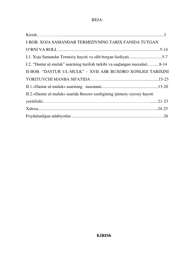 REJA: 
 
Kirish……………...................................................................................................3 
I-BOB. XOJA SAMANDAR TERMIZIYNING TARIX FANIDA TUTGAN 
O‘RNI VA ROLI.................................................................................................5-14 
I.1. Xoja Samandar Termiziy hayoti va olib borgan faoliyati...............................5-7 
I.2. “Dastur ul-muluk” asarining tuzilish tarkibi va saqlangan nusxalari..….....8-14 
II-BOB. “DASTUR UL-MULK” – XVII ASR BUXORO XONLIGI TARIXINI 
YORITUVCHI MANBA SIFATIDA…….…...................................................15-23 
II.1.«Dastur ul-muluk» asarining   mazmuni.....................................................13-20 
II.2.«Dastur ul-muluk» asarida Buxoro xonligining ijtimoiy-siyosiy hayoti 
yoritilishi…………………………………………………………………........21-23 
Xulosa................................................................................................................24-25 
Foydalanilgan adabiyotlar.......................................................................................26 
 
 
 
 
 
 
 
 
 
 
 
 
 
 
 
 
 
 
 
 
 
KIRISh 
