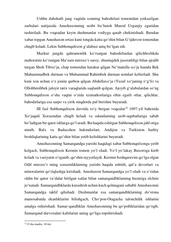 Ushbu dahshatli jang vaqtida xonning bahodirlari tomonidan yetkazilgan 
zarbalari natijasida Anushaxonning noibi bo‘lmish Murod Urganjiy egaridan 
tushiriladi. Bu voqeadan keyin dushmanlar vodiyga qarab chekinishadi. Bundan 
xabar topgan Anushaxon ertasi kuni tongda katta qo‘shin bilan G‘ijduvon tomondan 
chiqib keladi. Lekin Subhonqulixon g‘alabasi aniq bo‘lgan edi.  
Mazkur jangda qahramonlik ko‘rsatgan bahodirlardan qilichbozlikda 
mahoratini ko‘rsatgan Ma’sum miroxo‘r saroy, shuningdek jasoratliligi bilan ajralib 
turgan Shoh Tibxo‘ja, chap tomondan harakat qilgan Ne’matulla-xo‘ja hamda Bek 
Muhammadbek durman va Muhammad Rahimbek durman nomlari keltiriladi. Shu 
kuni xon uchun o‘z jonini qurbon qilgan Abdullaxo‘ja (Yusuf xo‘janing o‘g‘li) va 
Ollohberdibek jaloyir tarix varaqlarida saqlanib qolgan. Ajoyib g‘alabalardan so‘ng 
Subhonqulixon o‘sha vaqtni o‘zida xizmatkorlariga oltin egarli otlar, qilichlar, 
bahodirlariga esa sarpo va yirik miqdorda pul berishni buyuradi. 
III fasl Subhonqulixon davrida ro‘y bergan voqealar22 1097-yil bahorida 
Xo‘jaquli Xorazmdan chiqib keladi va odamlarning azob-uqubatlariga sabab 
bo‘ladigan bir qator ishlarga qo‘l uradi. Bu haqida eshitgan Subhonqulixon jahl otiga 
minib, Balx va Badaxshon hukmdorlari, Andijon va Turkiston harbiy 
boshliqlarining katta qo‘shin bilan yetib kelishlarini buyuradi. 
Anushaxonning Samarqandga yurishi haqidagi xabar Subhonqulxonga yetib 
kelgach, Subhonqulixon Kermin tomon yo‘l oladi. Yo‘l-yo‘lakay Buxoroga kirib 
keladi va vaziyatni o‘rganib, qo‘shin tayyorlaydi. Kermin boshqaruvini qo‘lga olgan 
Odil miroxo‘r ming xorazmliklarning yurishi haqida eshitib, qal’a devorlari va 
minoralarini qo‘riqlashga kirishadi. Anushaxon Samarqandga yo‘l oladi va o‘zidan 
oldin bir qator va’dalar bitilgan xatlar bilan samarqandliklarning huzuriga elchini 
jo‘natadi. Samarqandliklarda kurashish uchun kuch qolmagani sababli Anushaxonni 
Samarqandga taklif qilishadi. Dushmanlar esa samarqandliklarning do‘stona 
munosabatda ekanliklarini bilishgach, Cho‘pon-Otagacha talonchilik ishlarini 
amalga oshirishadi. Samar-qandliklar Anushaxonning bu qo‘polliklaridan qo‘rqib, 
Samarqand darvozalari kalitlarini uning qo‘liga topshirishadi. 
                                                           
22 O‘sha manba. 18-bet.  
