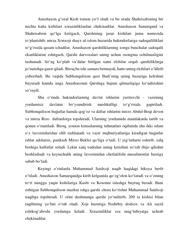 Anushaxon g‘ozal Kesh tomon yo‘l oladi va bu orada Shahrisabzning bir 
nechta katta kishilari xorazmliklardan chekinadilar. Anushaxon Samarqand va 
Shahrisabzni qo‘lga kiritgach, Qarshining jasur kishilari juma namozida 
to‘planishib, mirza Xonxoji shayx ul-islom huzurida hukmdorlariga sadoqatliliklari 
to‘g‘risida qasam ichadilar. Anushaxon qarshiliklarning xonga bunchalar sadoqatli 
ekanliklarini eshitgach, Qarshi darvozalari uning uchun osongina ochilmasligini 
tushunadi. So‘ng ko‘plab va’dalar bitilgan xatni elchilar orqali qarshiliklarga 
jo‘natishga qaror qiladi. Biroq bu ishi samara bermaydi, hatto uning elchilari o‘ldirib 
yuboriladi. Bu vaqtda Subhonqulixon qozi Badi’ning uning huzuriga kelishini 
buyuradi hamda unga Anushaxonni Qarshiga hujum qilmasligiga ko‘ndirishini 
so‘raydi. 
Shu o‘rinda hukmdorlarning davlat ishlarini yurituvchi - vazirning 
yordamisiz 
davlatni 
bo‘ysundirish 
mushkulligi 
to‘g‘risida 
gapiriladi. 
Subhonqulixon hujjatlar hamda qog‘oz va daftar ishlarini mirzo Abdul-Boqi devon 
va mirza Rizo  daftardorga topshiradi. Ularning yordamida mamlakatda tartib va 
qonun o‘rnatiladi. Biroq, yomon kimsalarning tuhmatlari oqibatida shu ikki odam 
o‘z lavozimlaridan olib tashlanadi va vazir majburiyatlariga kiradigan hujjatlar 
ishlar adolatsiz, pastkash Mirzo Bekler qo‘liga o‘tadi. U yig‘imlarni oshirib, xalq 
boshiga kulfatlar soladi. Lekin xalq xudodan uning ketishini so‘rab iltijo qilishni 
boshlashadi va keyinchalik uning lavozimidan chetlatilishi musulmonlar baxtiga 
sabab bo‘ladi. 
Keyingi o‘rinlarda Muhammad Saidxoji naqib haqidagi hikoya berib 
o‘tiladi. Anushaxon Samarqandga kirib kelganida qo‘zg‘olon ko‘taradi va o‘zining 
to‘rt mingga yaqin kishilariga Kasbi va Kosonni talashga buyruq beradi. Buni 
eshitgan Subhonqulixon mazkur ishga qarshi chora ko‘rishni Muhammad Saidxoji 
naqibga topshiradi. U otini dushmanga qarshi yo‘naltirib, 200 ta kishisi bilan 
raqibining yo‘lini o‘rab oladi. Xoji huzuriga Nodirbiy dodxox va Ali sayid 
eshikog‘aboshi yordamga keladi. Xorazmliklar esa mag‘lubiyatga uchrab 
chekinadilar. 
