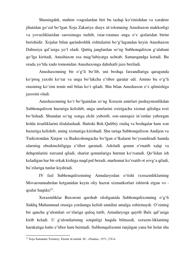 Shuningdek, muhim voqealardan biri bu tashqi ko‘rinishdan va xarakter 
jihatidan go‘zal bo‘lgan Xoja Zakariya shayx ul-islomning Anushaxon makkorligi 
va yovuzliklaridan sarosimaga tushib, istar-istamas unga o‘z qizlaridan birini 
berishidir. Xojalar bilan qarindoshlik rishtalarini bo‘g‘lagandan keyin Anushaxon 
Dabusiya qal’asiga yo‘l oladi. Qattiq janglardan so‘ng Subhonqulixon g‘alabani 
qo‘lga kiritadi, Anushaxon esa mag‘lubiyatga uchrab, Samarqandga ketadi. Bu 
orada yo‘lda xudo tomonidan Anushaxonga dahshatli jazo beriladi. 
Anushaxonning bir o‘g‘li bo‘lib, uni boshqa farzandlariga qaraganda 
ko‘proq yaxshi ko‘rar va unga bo‘lakcha e’tibor qaratar edi. Ammo bu o‘g‘li 
otasining ko‘zini temir mil bilan ko‘r qiladi. Shu bilan Anushaxon o‘z qilmishiga 
jazosini oladi. 
Anushaxonning ko‘r bo‘lganidan so‘ng Xorazm amirlari pushaymonlikdan 
Subhonqulixon huzuriga kelishib, unga umrlarini oxirigacha xizmat qilishga rozi 
bo‘lishadi. Shundan so‘ng xonga elchi yuborib, son-sanoqsiz in’omlar yuborgan 
holda itoatliklarini ifodalashadi. Hattoki Bek-Qulibiy otaliq va boshqalar ham xon 
huzuriga kelishib, uning xizmatiga kirishadi. Shu tariqa Subhonqulixon Andijon va 
Turkistondan Xinjon va Badaxshongacha bo‘lgan o‘lkalarni bo‘ysundiradi hamda 
ularning obodonchiligiga e’tibor qaratadi. Adolatli qonun o‘rnatib xalqi va 
dehqonlarini xursand qiladi, shariat qonunlariga hurmat ko‘rsatadi. Qo‘lidan ish 
keladigan har bir erkak kishiga naqd pul beradi, marhamat ko‘rsatib ot sovg‘a qiladi, 
ba’zilariga tunlar kiydiradi. 
IV fasl Subhonqulixonning Amudaryodan o‘tishi (xorazmliklarning 
Movarounnahrdan ketganidan keyin oliy hazrat xizmatkorlari ishtirok etgan vo -
qealar haqida)23. 
Xorazmliklar Buxoroni qurshab olishganida Subhonqulixonning o‘g‘li 
Siddiq Muhammad otasiga yordamga kelish umidini amalga oshirmaydi. O‘zining 
bir qancha g‘ulomlari so‘zlariga quloq tutib, Amudaryoga qaytib Balx qal’asiga 
kirib keladi. U g‘ulomlarining sotqinligi haqida bilmasdi, xorazm-liklarning 
harakatiga hatto e’tibor ham bermadi. Subhonqulixonni ranjitgan yana bir holat shu 
                                                           
23 Xoja Samandar Termiziy. Dastur ul-muluk. M.: «Nauka», 1971, 276-b.  
