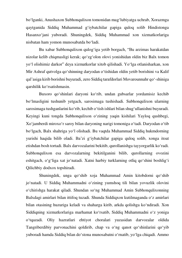 bo‘lganki, Anushaxon Subhonqulixon tomonidan mag‘lubiyatga uchrab, Xorazmga 
qaytganida Siddiq Muhammad g‘iybatchilar gapiga quloq solib Hindistonga 
Hasanxo‘jani yuboradi. Shuningdek, Siddiq Muhammad xon xizmatkorlariga 
nisbatan ham yomon munosabatda bo‘ladi. 
Bu xabar Subhonqulixon qulog‘iga yetib borgach, “Bu arzimas harakatdan 
nizolar kelib chiqmasligi kerak; qo‘zg‘olon olovi yonishidan oldin biz Balx tomon 
yo‘l olishimiz darkor” deya xizmatkorlar xitob qilishadi. Yo‘lga otlanisharkan, xon 
Mir Ashraf qutvolga qo‘shinning daryodan o‘tishidan oldin yetib borishini va Kalif 
qal’asiga kirib borishni buyuradi, zero Siddiq tarafdorlari Movarounnahr qo‘-shiniga 
qarshilik ko‘rsatishmasin.  
Buxoro qo‘shinlari daryoni ko‘rib, undan gubsarlar yordamisiz kechib 
bo‘lmasligini tushunib yetgach, sarosimaga tushishadi. Subhonqulixon ularning 
sarosimaga tushganlarini ko‘rib, kechib o‘tish ishlari bilan shug‘ullanishni buyuradi. 
Keyingi kuni tongda Subhonqulixon o‘zining yaqin kishilari Yayloq qushbegi, 
Xo‘jamberdi miroxo‘r saroy bilan daryoning narigi tomoniga o‘tadi. Daryodan o‘tib 
bo‘lgach, Balx shahriga yo‘l olishadi. Bu vaqtda Muhammad Siddiq hukmdorning 
yurishi haqida bilib oladi. Ba’zi g‘iybatchilar gapiga quloq solib, xonga itoat 
etishdan bosh tortadi. Balx darvozalarini bekitib, qurollanishga tayyorgarlik ko‘radi. 
Subhonqulixon esa darvozalarning bekitilganini bilib, qurollarning ovozini 
eshitgach, o‘g‘liga xat jo‘natadi. Xatni harbiy turklarning otliq qo‘shini boshlig‘i 
Qilichbiy dodxox topshiradi.  
Shuningdek, unga qo‘shib xoja Muhammad Amin kitobdorni qo‘shib 
jo‘natadi. U Siddiq Muhammadni o‘zining yumshoq tili bilan yovuzlik olovini 
o‘chirishga harakat qiladi. Shundan so‘ng Muhammad Amin Subhonqulixonning 
Balxdagi amirlari bilan ittifoq tuzadi. Shunda Siddiqxon kutilmaganda o‘z amirlari 
bilan otasining huzuriga keladi va shaharga kirib, arkda qolishga ko‘ndiradi. Xon 
Siddiqning xizmatkorlariga marhamat ko‘rsatib, Siddiq Muhammadni o‘z yoniga 
o‘tqazadi. Oliy hazratlari ehtiyot choralari yuzasidan darvozalar oldida 
Tangriberdibiy parvonachini qoldirib, chap va o‘ng qanot qo‘shinlarini qo‘yib 
yuboradi hamda Siddiq bilan do‘stona munosabatni o‘rnatib, yo‘lga chiqadi. Ammo 
