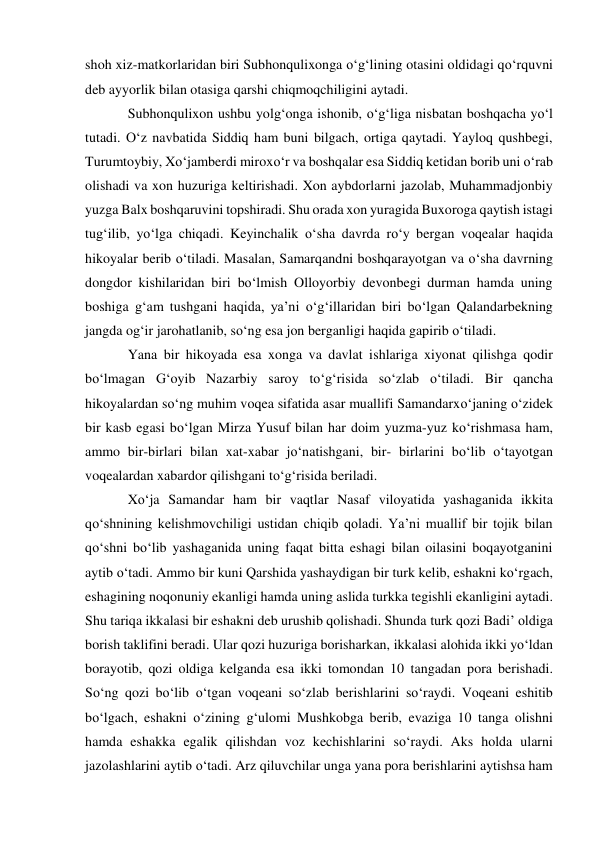 shoh xiz-matkorlaridan biri Subhonqulixonga o‘g‘lining otasini oldidagi qo‘rquvni 
deb ayyorlik bilan otasiga qarshi chiqmoqchiligini aytadi. 
Subhonqulixon ushbu yolg‘onga ishonib, o‘g‘liga nisbatan boshqacha yo‘l 
tutadi. O‘z navbatida Siddiq ham buni bilgach, ortiga qaytadi. Yayloq qushbegi, 
Turumtoybiy, Xo‘jamberdi miroxo‘r va boshqalar esa Siddiq ketidan borib uni o‘rab 
olishadi va xon huzuriga keltirishadi. Xon aybdorlarni jazolab, Muhammadjonbiy 
yuzga Balx boshqaruvini topshiradi. Shu orada xon yuragida Buxoroga qaytish istagi 
tug‘ilib, yo‘lga chiqadi. Keyinchalik o‘sha davrda ro‘y bergan voqealar haqida 
hikoyalar berib o‘tiladi. Masalan, Samarqandni boshqarayotgan va o‘sha davrning 
dongdor kishilaridan biri bo‘lmish Olloyorbiy devonbegi durman hamda uning 
boshiga g‘am tushgani haqida, ya’ni o‘g‘illaridan biri bo‘lgan Qalandarbekning 
jangda og‘ir jarohatlanib, so‘ng esa jon berganligi haqida gapirib o‘tiladi.  
Yana bir hikoyada esa xonga va davlat ishlariga xiyonat qilishga qodir 
bo‘lmagan G‘oyib Nazarbiy saroy to‘g‘risida so‘zlab o‘tiladi. Bir qancha 
hikoyalardan so‘ng muhim voqea sifatida asar muallifi Samandarxo‘janing o‘zidek 
bir kasb egasi bo‘lgan Mirza Yusuf bilan har doim yuzma-yuz ko‘rishmasa ham, 
ammo bir-birlari bilan xat-xabar jo‘natishgani, bir- birlarini bo‘lib o‘tayotgan 
voqealardan xabardor qilishgani to‘g‘risida beriladi.  
Xo‘ja Samandar ham bir vaqtlar Nasaf viloyatida yashaganida ikkita 
qo‘shnining kelishmovchiligi ustidan chiqib qoladi. Ya’ni muallif bir tojik bilan 
qo‘shni bo‘lib yashaganida uning faqat bitta eshagi bilan oilasini boqayotganini 
aytib o‘tadi. Ammo bir kuni Qarshida yashaydigan bir turk kelib, eshakni ko‘rgach, 
eshagining noqonuniy ekanligi hamda uning aslida turkka tegishli ekanligini aytadi. 
Shu tariqa ikkalasi bir eshakni deb urushib qolishadi. Shunda turk qozi Badi’ oldiga 
borish taklifini beradi. Ular qozi huzuriga borisharkan, ikkalasi alohida ikki yo‘ldan 
borayotib, qozi oldiga kelganda esa ikki tomondan 10 tangadan pora berishadi. 
So‘ng qozi bo‘lib o‘tgan voqeani so‘zlab berishlarini so‘raydi. Voqeani eshitib 
bo‘lgach, eshakni o‘zining g‘ulomi Mushkobga berib, evaziga 10 tanga olishni 
hamda eshakka egalik qilishdan voz kechishlarini so‘raydi. Aks holda ularni 
jazolashlarini aytib o‘tadi. Arz qiluvchilar unga yana pora berishlarini aytishsa ham 
