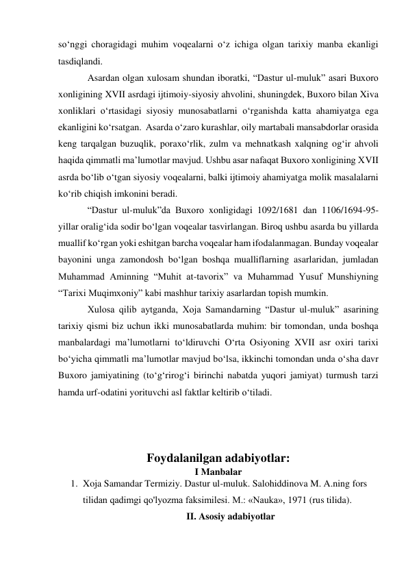 so‘nggi choragidagi muhim voqealarni o‘z ichiga olgan tarixiy manba ekanligi 
tasdiqlandi. 
Asardan olgan xulosam shundan iboratki, “Dastur ul-muluk” asari Buxoro 
xonligining XVII asrdagi ijtimoiy-siyosiy ahvolini, shuningdek, Buxoro bilan Xiva 
xonliklari o‘rtasidagi siyosiy munosabatlarni o‘rganishda katta ahamiyatga ega 
ekanligini ko‘rsatgan.  Asarda o‘zaro kurashlar, oily martabali mansabdorlar orasida 
keng tarqalgan buzuqlik, poraxo‘rlik, zulm va mehnatkash xalqning og‘ir ahvoli 
haqida qimmatli ma’lumotlar mavjud. Ushbu asar nafaqat Buxoro xonligining XVII 
asrda bo‘lib o‘tgan siyosiy voqealarni, balki ijtimoiy ahamiyatga molik masalalarni 
ko‘rib chiqish imkonini beradi. 
“Dastur ul-muluk”da Buxoro xonligidagi 1092/1681 dan 1106/1694-95-
yillar oralig‘ida sodir bo‘lgan voqealar tasvirlangan. Biroq ushbu asarda bu yillarda 
muallif ko‘rgan yoki eshitgan barcha voqealar ham ifodalanmagan. Bunday voqealar 
bayonini unga zamondosh bo‘lgan boshqa mualliflarning asarlaridan, jumladan 
Muhammad Aminning “Muhit at-tavorix” va Muhammad Yusuf Munshiyning 
“Tarixi Muqimxoniy” kabi mashhur tarixiy asarlardan topish mumkin. 
Xulosa qilib aytganda, Xoja Samandarning “Dastur ul-muluk” asarining 
tarixiy qismi biz uchun ikki munosabatlarda muhim: bir tomondan, unda boshqa 
manbalardagi ma’lumotlarni to‘ldiruvchi O‘rta Osiyoning XVII asr oxiri tarixi 
bo‘yicha qimmatli ma’lumotlar mavjud bo‘lsa, ikkinchi tomondan unda o‘sha davr 
Buxoro jamiyatining (to‘g‘rirog‘i birinchi nabatda yuqori jamiyat) turmush tarzi 
hamda urf-odatini yorituvchi asl faktlar keltirib o‘tiladi. 
 
 
 
 
Foydalanilgan adabiyotlar: 
I Manbalar 
1. Xoja Samandar Termiziy. Dastur ul-muluk. Salohiddinova M. A.ning fors 
tilidan qadimgi qo'lyozma faksimilesi. M.: «Nauka», 1971 (rus tilida). 
II. Asosiy adabiyotlar 
