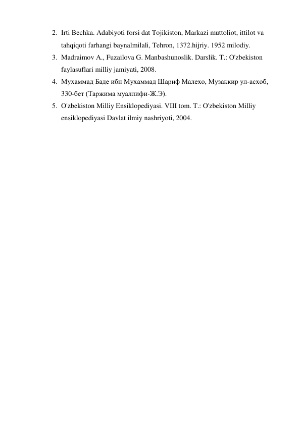 2. Irti Bechka. Adabiyoti forsi dat Tojikiston, Markazi muttoliot, ittilot va 
tahqiqoti farhangi baynalmilali, Tehron, 1372.hijriy. 1952 milodiy. 
3. Madraimov A., Fuzailova G. Manbashunoslik. Darslik. T.: O'zbekiston 
faylasuflari milliy jamiyati, 2008. 
4. Мухаммад Баде ибн Мухаммад Шариф Малехо, Музаккир ул-асхоб, 
330-бет (Таржима муаллифи-Ж.Э). 
5. O'zbekiston Milliy Ensiklopediyasi. VIII tom. T.: O'zbekiston Milliy 
ensiklopediyasi Davlat ilmiy nashriyoti, 2004. 
 
 
