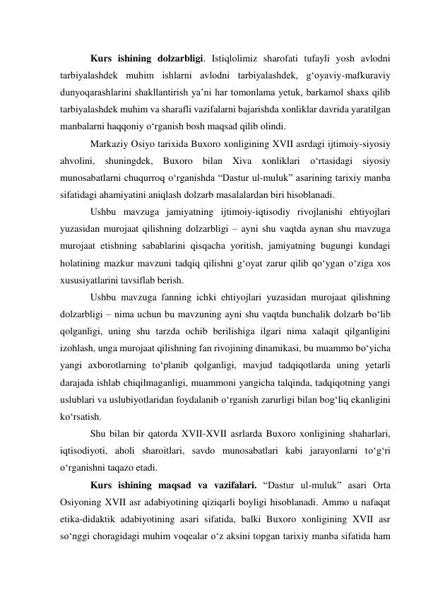  
Kurs ishining dolzarbligi. Istiqlolimiz sharofati tufayli yosh avlodni 
tarbiyalashdek muhim ishlarni avlodni tarbiyalashdek, g‘oyaviy-mafkuraviy 
dunyoqarashlarini shakllantirish ya’ni har tomonlama yetuk, barkamol shaxs qilib 
tarbiyalashdek muhim va sharafli vazifalarni bajarishda xonliklar davrida yaratilgan 
manbalarni haqqoniy o‘rganish bosh maqsad qilib olindi. 
Markaziy Osiyo tarixida Buxoro xonligining XVII asrdagi ijtimoiy-siyosiy 
ahvolini, shuningdek, Buxoro bilan Xiva xonliklari o‘rtasidagi siyosiy 
munosabatlarni chuqurroq o‘rganishda “Dastur ul-muluk” asarining tarixiy manba 
sifatidagi ahamiyatini aniqlash dolzarb masalalardan biri hisoblanadi. 
Ushbu mavzuga jamiyatning ijtimoiy-iqtisodiy rivojlanishi ehtiyojlari 
yuzasidan murojaat qilishning dolzarbligi – ayni shu vaqtda aynan shu mavzuga 
murojaat etishning sabablarini qisqacha yoritish, jamiyatning bugungi kundagi 
holatining mazkur mavzuni tadqiq qilishni g‘oyat zarur qilib qo‘ygan o‘ziga xos 
xususiyatlarini tavsiflab berish. 
Ushbu mavzuga fanning ichki ehtiyojlari yuzasidan murojaat qilishning 
dolzarbligi – nima uchun bu mavzuning ayni shu vaqtda bunchalik dolzarb bo‘lib 
qolganligi, uning shu tarzda ochib berilishiga ilgari nima xalaqit qilganligini 
izohlash, unga murojaat qilishning fan rivojining dinamikasi, bu muammo bo‘yicha 
yangi axborotlarning to‘planib qolganligi, mavjud tadqiqotlarda uning yetarli 
darajada ishlab chiqilmaganligi, muammoni yangicha talqinda, tadqiqotning yangi 
uslublari va uslubiyotlaridan foydalanib o‘rganish zarurligi bilan bog‘liq ekanligini 
ko‘rsatish. 
Shu bilan bir qatorda XVII-XVII asrlarda Buxoro xonligining shaharlari, 
iqtisodiyoti, aholi sharoitlari, savdo munosabatlari kabi jarayonlarni to‘g‘ri 
o‘rganishni taqazo etadi. 
Kurs ishining maqsad va vazifalari. “Dastur ul-muluk” asari Orta 
Osiyoning XVII asr adabiyotining qiziqarli boyligi hisoblanadi. Ammo u nafaqat 
etika-didaktik adabiyotining asari sifatida, balki Buxoro xonligining XVII asr 
so‘nggi choragidagi muhim voqealar o‘z aksini topgan tarixiy manba sifatida ham 
