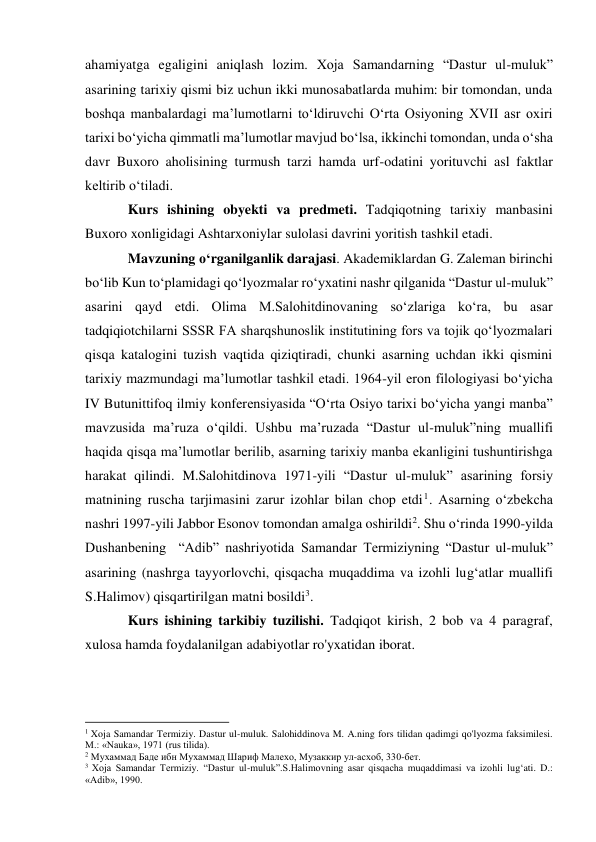 ahamiyatga egaligini aniqlash lozim. Xoja Samandarning “Dastur ul-muluk” 
asarining tarixiy qismi biz uchun ikki munosabatlarda muhim: bir tomondan, unda 
boshqa manbalardagi ma’lumotlarni to‘ldiruvchi O‘rta Osiyoning XVII asr oxiri 
tarixi bo‘yicha qimmatli ma’lumotlar mavjud bo‘lsa, ikkinchi tomondan, unda o‘sha 
davr Buxoro aholisining turmush tarzi hamda urf-odatini yorituvchi asl faktlar 
keltirib o‘tiladi. 
Kurs ishining obyekti va predmeti. Tadqiqotning tarixiy manbasini 
Buxoro xonligidagi Ashtarxoniylar sulolasi davrini yoritish tashkil etadi. 
Mavzuning o‘rganilganlik darajasi. Akademiklardan G. Zaleman birinchi 
bo‘lib Kun to‘plamidagi qo‘lyozmalar ro‘yxatini nashr qilganida “Dastur ul-muluk” 
asarini qayd etdi. Olima M.Salohitdinovaning so‘zlariga ko‘ra, bu asar 
tadqiqiotchilarni SSSR FA sharqshunoslik institutining fors va tojik qo‘lyozmalari 
qisqa katalogini tuzish vaqtida qiziqtiradi, chunki asarning uchdan ikki qismini 
tarixiy mazmundagi ma’lumotlar tashkil etadi. 1964-yil eron filologiyasi bo‘yicha 
IV Butunittifoq ilmiy konferensiyasida “O‘rta Osiyo tarixi bo‘yicha yangi manba” 
mavzusida ma’ruza o‘qildi. Ushbu ma’ruzada “Dastur ul-muluk”ning muallifi 
haqida qisqa ma’lumotlar berilib, asarning tarixiy manba ekanligini tushuntirishga 
harakat qilindi. M.Salohitdinova 1971-yili “Dastur ul-muluk” asarining forsiy 
matnining ruscha tarjimasini zarur izohlar bilan chop etdi1. Asarning o‘zbekcha 
nashri 1997-yili Jabbor Esonov tomondan amalga oshirildi2. Shu o‘rinda 1990-yilda 
Dushanbening  “Adib” nashriyotida Samandar Termiziyning “Dastur ul-muluk” 
asarining (nashrga tayyorlovchi, qisqacha muqaddima va izohli lug‘atlar muallifi 
S.Halimov) qisqartirilgan matni bosildi3. 
Kurs ishining tarkibiy tuzilishi. Tadqiqot kirish, 2 bob va 4 paragraf, 
xulosa hamda foydalanilgan adabiyotlar ro'yxatidan iborat. 
 
 
                                                           
1 Xoja Samandar Termiziy. Dastur ul-muluk. Salohiddinova M. A.ning fors tilidan qadimgi qo'lyozma faksimilesi. 
M.: «Nauka», 1971 (rus tilida). 
2 Мухаммад Баде ибн Мухаммад Шариф Малехо, Музаккир ул-асхоб, 330-бет. 
3 Xoja Samandar Termiziy. “Dastur ul-muluk”.S.Halimovning asar qisqacha muqaddimasi va izohli lug‘ati. D.: 
«Adib», 1990. 
