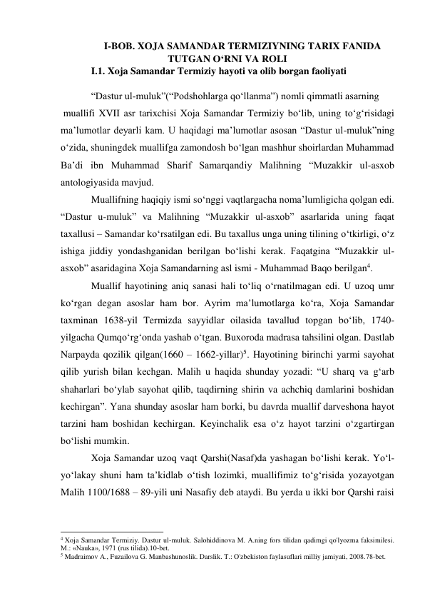 I-BOB. XOJA SAMANDAR TERMIZIYNING TARIX FANIDA 
TUTGAN O‘RNI VA ROLI 
I.1. Xoja Samandar Termiziy hayoti va olib borgan faoliyati 
 
“Dastur ul-muluk”(“Podshohlarga qo‘llanma”) nomli qimmatli asarning 
 muallifi XVII asr tarixchisi Xoja Samandar Termiziy bo‘lib, uning to‘g‘risidagi 
ma’lumotlar deyarli kam. U haqidagi ma’lumotlar asosan “Dastur ul-muluk”ning 
o‘zida, shuningdek muallifga zamondosh bo‘lgan mashhur shoirlardan Muhammad 
Ba’di ibn Muhammad Sharif Samarqandiy Malihning “Muzakkir ul-asxob 
antologiyasida mavjud. 
Muallifning haqiqiy ismi so‘nggi vaqtlargacha noma’lumligicha qolgan edi. 
“Dastur u-muluk” va Malihning “Muzakkir ul-asxob” asarlarida uning faqat 
taxallusi – Samandar ko‘rsatilgan edi. Bu taxallus unga uning tilining o‘tkirligi, o‘z 
ishiga jiddiy yondashganidan berilgan bo‘lishi kerak. Faqatgina “Muzakkir ul- 
asxob” asaridagina Xoja Samandarning asl ismi - Muhammad Baqo berilgan4. 
Muallif hayotining aniq sanasi hali to‘liq o‘rnatilmagan edi. U uzoq umr 
ko‘rgan degan asoslar ham bor. Ayrim ma’lumotlarga ko‘ra, Xoja Samandar 
taxminan 1638-yil Termizda sayyidlar oilasida tavallud topgan bo‘lib, 1740-
yilgacha Qumqo‘rg‘onda yashab o‘tgan. Buxoroda madrasa tahsilini olgan. Dastlab 
Narpayda qozilik qilgan(1660 – 1662-yillar)5. Hayotining birinchi yarmi sayohat 
qilib yurish bilan kechgan. Malih u haqida shunday yozadi: “U sharq va g‘arb 
shaharlari bo‘ylab sayohat qilib, taqdirning shirin va achchiq damlarini boshidan 
kechirgan”. Yana shunday asoslar ham borki, bu davrda muallif darveshona hayot 
tarzini ham boshidan kechirgan. Keyinchalik esa o‘z hayot tarzini o‘zgartirgan 
bo‘lishi mumkin. 
Xoja Samandar uzoq vaqt Qarshi(Nasaf)da yashagan bo‘lishi kerak. Yo‘l-  
yo‘lakay shuni ham ta’kidlab o‘tish lozimki, muallifimiz to‘g‘risida yozayotgan 
Malih 1100/1688 – 89-yili uni Nasafiy deb ataydi. Bu yerda u ikki bor Qarshi raisi 
                                                           
4 Xoja Samandar Termiziy. Dastur ul-muluk. Salohiddinova M. A.ning fors tilidan qadimgi qo'lyozma faksimilesi. 
M.: «Nauka», 1971 (rus tilida).10-bet. 
5 Madraimov A., Fuzailova G. Manbashunoslik. Darslik. T.: O'zbekiston faylasuflari milliy jamiyati, 2008.78-bet. 
