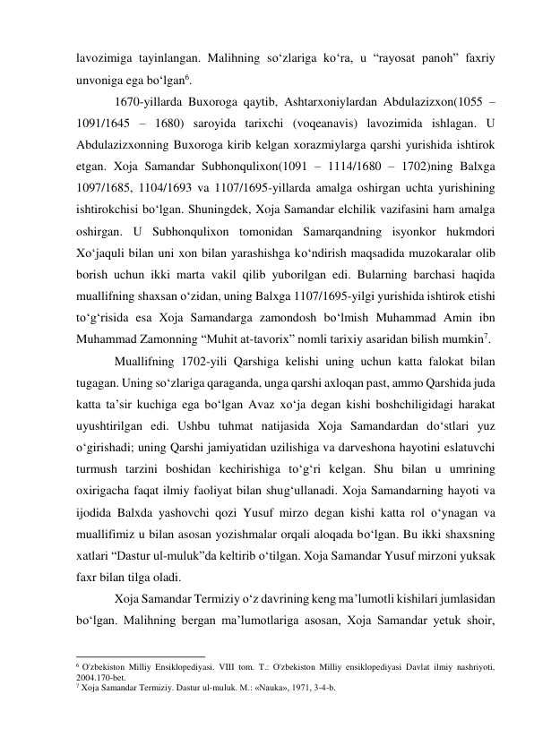 lavozimiga tayinlangan. Malihning so‘zlariga ko‘ra, u “rayosat panoh” faxriy 
unvoniga ega bo‘lgan6. 
1670-yillarda Buxoroga qaytib, Ashtarxoniylardan Abdulazizxon(1055 – 
1091/1645 – 1680) saroyida tarixchi (voqeanavis) lavozimida ishlagan. U 
Abdulazizxonning Buxoroga kirib kelgan xorazmiylarga qarshi yurishida ishtirok 
etgan. Xoja Samandar Subhonqulixon(1091 – 1114/1680 – 1702)ning Balxga 
1097/1685, 1104/1693 va 1107/1695-yillarda amalga oshirgan uchta yurishining 
ishtirokchisi bo‘lgan. Shuningdek, Xoja Samandar elchilik vazifasini ham amalga 
oshirgan. U Subhonqulixon tomonidan Samarqandning isyonkor hukmdori 
Xo‘jaquli bilan uni xon bilan yarashishga ko‘ndirish maqsadida muzokaralar olib 
borish uchun ikki marta vakil qilib yuborilgan edi. Bularning barchasi haqida 
muallifning shaxsan o‘zidan, uning Balxga 1107/1695-yilgi yurishida ishtirok etishi 
to‘g‘risida esa Xoja Samandarga zamondosh bo‘lmish Muhammad Amin ibn 
Muhammad Zamonning “Muhit at-tavorix” nomli tarixiy asaridan bilish mumkin7. 
Muallifning 1702-yili Qarshiga kelishi uning uchun katta falokat bilan 
tugagan. Uning so‘zlariga qaraganda, unga qarshi axloqan past, ammo Qarshida juda 
katta ta’sir kuchiga ega bo‘lgan Avaz xo‘ja degan kishi boshchiligidagi harakat 
uyushtirilgan edi. Ushbu tuhmat natijasida Xoja Samandardan do‘stlari yuz 
o‘girishadi; uning Qarshi jamiyatidan uzilishiga va darveshona hayotini eslatuvchi 
turmush tarzini boshidan kechirishiga to‘g‘ri kelgan. Shu bilan u umrining 
oxirigacha faqat ilmiy faoliyat bilan shug‘ullanadi. Xoja Samandarning hayoti va 
ijodida Balxda yashovchi qozi Yusuf mirzo degan kishi katta rol o‘ynagan va 
muallifimiz u bilan asosan yozishmalar orqali aloqada bo‘lgan. Bu ikki shaxsning 
xatlari “Dastur ul-muluk”da keltirib o‘tilgan. Xoja Samandar Yusuf mirzoni yuksak 
faxr bilan tilga oladi. 
Xoja Samandar Termiziy o‘z davrining keng ma’lumotli kishilari jumlasidan 
bo‘lgan. Malihning bergan ma’lumotlariga asosan, Xoja Samandar yetuk shoir, 
                                                           
6 O'zbekiston Milliy Ensiklopediyasi. VIII tom. T.: O'zbekiston Milliy ensiklopediyasi Davlat ilmiy nashriyoti, 
2004.170-bet. 
7 Xoja Samandar Termiziy. Dastur ul-muluk. M.: «Nauka», 1971, 3-4-b. 
 
