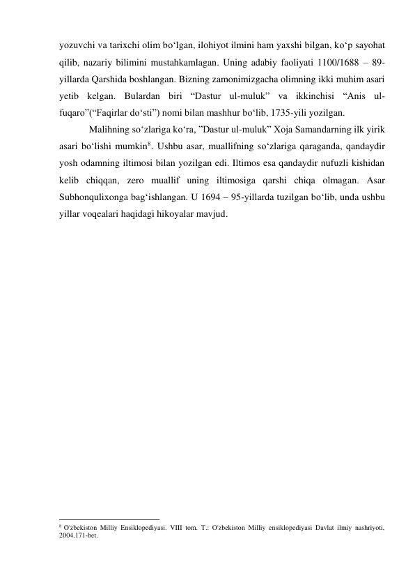 yozuvchi va tarixchi olim bo‘lgan, ilohiyot ilmini ham yaxshi bilgan, ko‘p sayohat 
qilib, nazariy bilimini mustahkamlagan. Uning adabiy faoliyati 1100/1688 – 89-
yillarda Qarshida boshlangan. Bizning zamonimizgacha olimning ikki muhim asari 
yetib kelgan. Bulardan biri “Dastur ul-muluk” va ikkinchisi “Anis ul-
fuqaro”(“Faqirlar do‘sti”) nomi bilan mashhur bo‘lib, 1735-yili yozilgan. 
Malihning so‘zlariga ko‘ra, ”Dastur ul-muluk” Xoja Samandarning ilk yirik 
asari bo‘lishi mumkin8. Ushbu asar, muallifning so‘zlariga qaraganda, qandaydir 
yosh odamning iltimosi bilan yozilgan edi. Iltimos esa qandaydir nufuzli kishidan 
kelib chiqqan, zero muallif uning iltimosiga qarshi chiqa olmagan. Asar 
Subhonqulixonga bag‘ishlangan. U 1694 – 95-yillarda tuzilgan bo‘lib, unda ushbu 
yillar voqealari haqidagi hikoyalar mavjud. 
 
 
 
 
 
 
 
 
 
 
 
 
 
 
 
 
 
                                                           
8 O'zbekiston Milliy Ensiklopediyasi. VIII tom. T.: O'zbekiston Milliy ensiklopediyasi Davlat ilmiy nashriyoti, 
2004.171-bet. 
  
