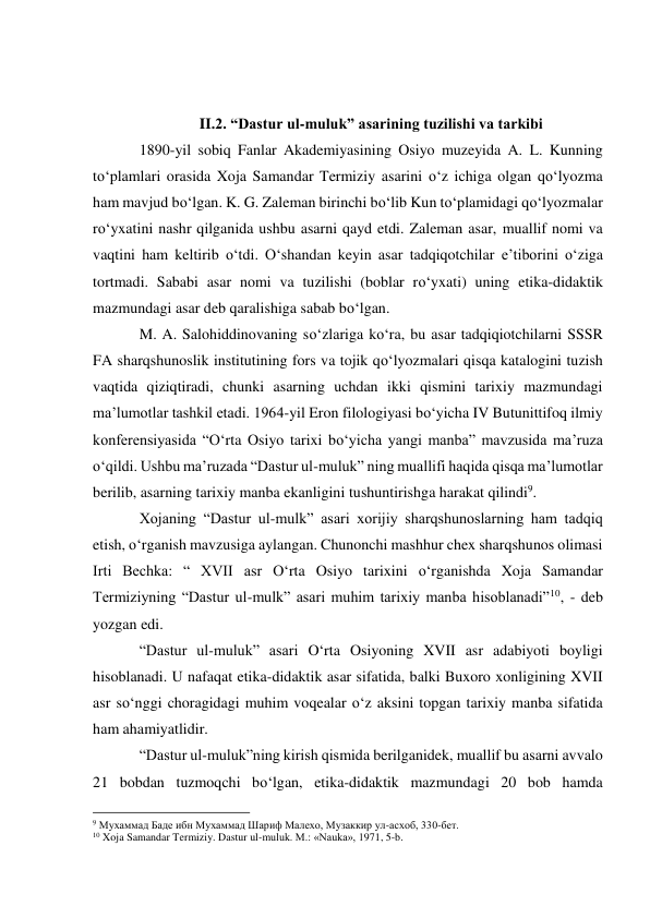  
 
II.2. “Dastur ul-muluk” asarining tuzilishi va tarkibi 
1890-yil sobiq Fanlar Akademiyasining Osiyo muzeyida A. L. Kunning 
to‘plamlari orasida Xoja Samandar Termiziy asarini o‘z ichiga olgan qo‘lyozma 
ham mavjud bo‘lgan. K. G. Zaleman birinchi bo‘lib Kun to‘plamidagi qo‘lyozmalar 
ro‘yxatini nashr qilganida ushbu asarni qayd etdi. Zaleman asar, muallif nomi va 
vaqtini ham keltirib o‘tdi. O‘shandan keyin asar tadqiqotchilar e’tiborini o‘ziga 
tortmadi. Sababi asar nomi va tuzilishi (boblar ro‘yxati) uning etika-didaktik 
mazmundagi asar deb qaralishiga sabab bo‘lgan. 
M. A. Salohiddinovaning so‘zlariga ko‘ra, bu asar tadqiqiotchilarni SSSR 
FA sharqshunoslik institutining fors va tojik qo‘lyozmalari qisqa katalogini tuzish 
vaqtida qiziqtiradi, chunki asarning uchdan ikki qismini tarixiy mazmundagi 
ma’lumotlar tashkil etadi. 1964-yil Eron filologiyasi bo‘yicha IV Butunittifoq ilmiy 
konferensiyasida “O‘rta Osiyo tarixi bo‘yicha yangi manba” mavzusida ma’ruza 
o‘qildi. Ushbu ma’ruzada “Dastur ul-muluk” ning muallifi haqida qisqa ma’lumotlar 
berilib, asarning tarixiy manba ekanligini tushuntirishga harakat qilindi9. 
Xojaning “Dastur ul-mulk” asari xorijiy sharqshunoslarning ham tadqiq 
etish, o‘rganish mavzusiga aylangan. Chunonchi mashhur chex sharqshunos olimasi 
Irti Bechka: “ XVII asr O‘rta Osiyo tarixini o‘rganishda Xoja Samandar 
Termiziyning “Dastur ul-mulk” asari muhim tarixiy manba hisoblanadi”10, - deb 
yozgan edi. 
“Dastur ul-muluk” asari O‘rta Osiyoning XVII asr adabiyoti boyligi 
hisoblanadi. U nafaqat etika-didaktik asar sifatida, balki Buxoro xonligining XVII 
asr so‘nggi choragidagi muhim voqealar o‘z aksini topgan tarixiy manba sifatida 
ham ahamiyatlidir. 
“Dastur ul-muluk”ning kirish qismida berilganidek, muallif bu asarni avvalo 
21 bobdan tuzmoqchi bo‘lgan, etika-didaktik mazmundagi 20 bob hamda 
                                                           
9 Мухаммад Баде ибн Мухаммад Шариф Малехо, Музаккир ул-асхоб, 330-бет.  
10 Xoja Samandar Termiziy. Dastur ul-muluk. M.: «Nauka», 1971, 5-b.  
 
