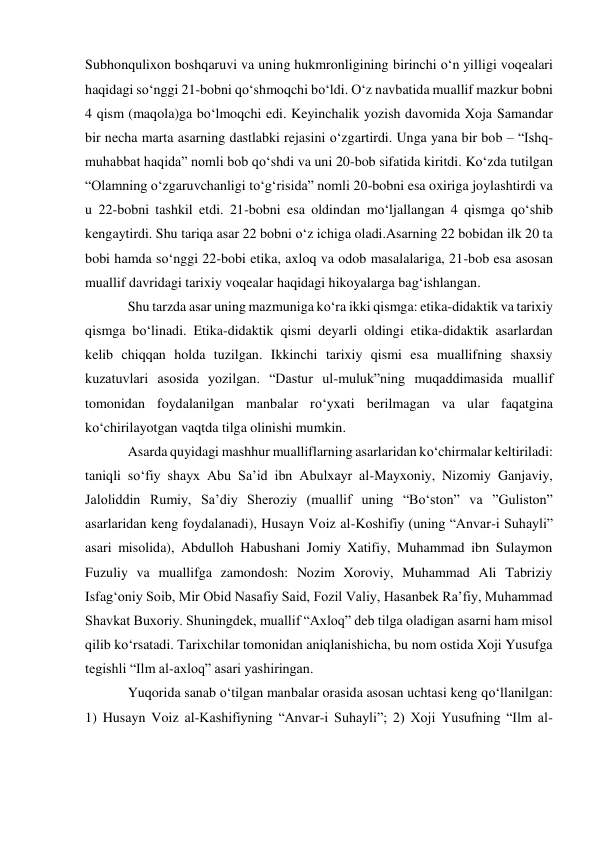 Subhonqulixon boshqaruvi va uning hukmronligining birinchi o‘n yilligi voqealari 
haqidagi so‘nggi 21-bobni qo‘shmoqchi bo‘ldi. O‘z navbatida muallif mazkur bobni 
4 qism (maqola)ga bo‘lmoqchi edi. Keyinchalik yozish davomida Xoja Samandar 
bir necha marta asarning dastlabki rejasini o‘zgartirdi. Unga yana bir bob – “Ishq-
muhabbat haqida” nomli bob qo‘shdi va uni 20-bob sifatida kiritdi. Ko‘zda tutilgan 
“Olamning o‘zgaruvchanligi to‘g‘risida” nomli 20-bobni esa oxiriga joylashtirdi va 
u 22-bobni tashkil etdi. 21-bobni esa oldindan mo‘ljallangan 4 qismga qo‘shib 
kengaytirdi. Shu tariqa asar 22 bobni o‘z ichiga oladi.Asarning 22 bobidan ilk 20 ta 
bobi hamda so‘nggi 22-bobi etika, axloq va odob masalalariga, 21-bob esa asosan 
muallif davridagi tarixiy voqealar haqidagi hikoyalarga bag‘ishlangan. 
Shu tarzda asar uning mazmuniga ko‘ra ikki qismga: etika-didaktik va tarixiy 
qismga bo‘linadi. Etika-didaktik qismi deyarli oldingi etika-didaktik asarlardan 
kelib chiqqan holda tuzilgan. Ikkinchi tarixiy qismi esa muallifning shaxsiy 
kuzatuvlari asosida yozilgan. “Dastur ul-muluk”ning muqaddimasida muallif 
tomonidan foydalanilgan manbalar ro‘yxati berilmagan va ular faqatgina 
ko‘chirilayotgan vaqtda tilga olinishi mumkin.  
Asarda quyidagi mashhur mualliflarning asarlaridan ko‘chirmalar keltiriladi: 
taniqli so‘fiy shayx Abu Sa’id ibn Abulxayr al-Mayxoniy, Nizomiy Ganjaviy, 
Jaloliddin Rumiy, Sa’diy Sheroziy (muallif uning “Bo‘ston” va ”Guliston” 
asarlaridan keng foydalanadi), Husayn Voiz al-Koshifiy (uning “Anvar-i Suhayli” 
asari misolida), Abdulloh Habushani Jomiy Xatifiy, Muhammad ibn Sulaymon 
Fuzuliy va muallifga zamondosh: Nozim Xoroviy, Muhammad Ali Tabriziy 
Isfag‘oniy Soib, Mir Obid Nasafiy Said, Fozil Valiy, Hasanbek Ra’fiy, Muhammad 
Shavkat Buxoriy. Shuningdek, muallif “Axloq” deb tilga oladigan asarni ham misol 
qilib ko‘rsatadi. Tarixchilar tomonidan aniqlanishicha, bu nom ostida Xoji Yusufga 
tegishli “Ilm al-axloq” asari yashiringan. 
Yuqorida sanab o‘tilgan manbalar orasida asosan uchtasi keng qo‘llanilgan: 
1) Husayn Voiz al-Kashifiyning “Anvar-i Suhayli”; 2) Xoji Yusufning “Ilm al-
