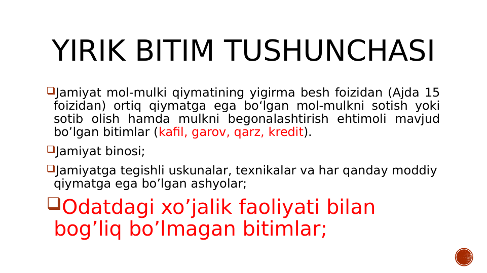 YIRIK BITIM TUSHUNCHASI
Jamiyat mol-mulki qiymatining yigirma besh foizidan (Ajda 15 
foizidan) ortiq qiymatga ega bo‘lgan mol-mulkni sotish yoki 
sotib olish hamda mulkni begonalashtirish ehtimoli mavjud 
bo’lgan bitimlar (kafil, garov, qarz, kredit).
Jamiyat binosi;
Jamiyatga tegishli uskunalar, texnikalar va har qanday moddiy 
qiymatga ega bo’lgan ashyolar;
Odatdagi xo’jalik faoliyati bilan 
bog’liq bo’lmagan bitimlar;
