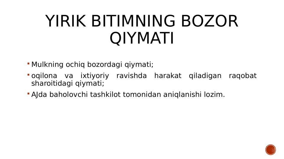 YIRIK BITIMNING BOZOR 
QIYMATI
 Mulkning ochiq bozordagi qiymati;
 oqilona va ixtiyoriy ravishda harakat qiladigan raqobat 
sharoitidagi qiymati;
 AJda baholovchi tashkilot tomonidan aniqlanishi lozim.
