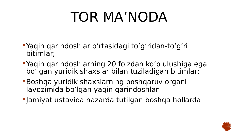 TOR MA’NODA
Yaqin qarindoshlar o’rtasidagi to’g’ridan-to’g’ri 
bitimlar;
Yaqin qarindoshlarning 20 foizdan ko’p ulushiga ega 
bo’lgan yuridik shaxslar bilan tuziladigan bitimlar;
Boshqa yuridik shaxslarning boshqaruv organi 
lavozimida bo’lgan yaqin qarindoshlar.
Jamiyat ustavida nazarda tutilgan boshqa hollarda
