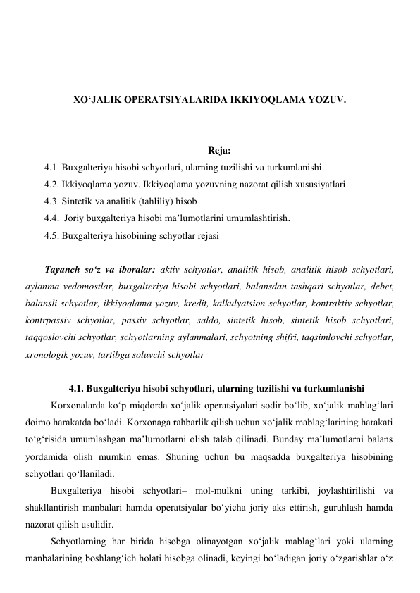  
 
 
 
XO‘JALIK OPERATSIYALARIDA IKKIYOQLAMA YOZUV. 
 
 
Reja: 
4.1. Buxgalteriya hisobi schyotlari, ularning tuzilishi va turkumlanishi  
4.2. Ikkiyoqlama yozuv. Ikkiyoqlama yozuvning nazorat qilish xususiyatlari 
4.3. Sintetik va analitik (tahliliy) hisob 
4.4.  Joriy buxgalteriya hisobi ma’lumotlarini umumlashtirish. 
4.5. Buxgalteriya hisobining schyotlar rejasi 
 
Tayanch so‘z va iboralar: aktiv schyotlar, analitik hisob, analitik hisob schyotlari, 
aylanma vedomostlar, buxgalteriya hisobi schyotlari, balansdan tashqari schyotlar, debet, 
balansli schyotlar, ikkiyoqlama yozuv, kredit, kalkulyatsion schyotlar, kontraktiv schyotlar, 
kontrpassiv schyotlar, passiv schyotlar, saldo, sintetik hisob, sintetik hisob schyotlari, 
taqqoslovchi schyotlar, schyotlarning aylanmalari, schyotning shifri, taqsimlovchi schyotlar, 
xronologik yozuv, tartibga soluvchi schyotlar 
 
4.1. Buxgalteriya hisobi schyotlari, ularning tuzilishi va turkumlanishi 
Korxonalarda ko‘p miqdorda xo‘jalik operatsiyalari sodir bo‘lib, xo‘jalik mablag‘lari 
doimo harakatda bo‘ladi. Korxonaga rahbarlik qilish uchun xo‘jalik mablag‘larining harakati 
to‘g‘risida umumlashgan ma’lumotlarni olish talab qilinadi. Bunday ma’lumotlarni balans 
yordamida olish mumkin emas. Shuning uchun bu maqsadda buxgalteriya hisobining 
schyotlari qo‘llaniladi. 
Buxgalteriya hisobi schyotlari– mol-mulkni uning tarkibi, joylashtirilishi va 
shakllantirish manbalari hamda operatsiyalar bo‘yicha joriy aks ettirish, guruhlash hamda 
nazorat qilish usulidir. 
Schyotlarning har birida hisobga olinayotgan xo‘jalik mablag‘lari yoki ularning 
manbalarining boshlang‘ich holati hisobga olinadi, keyingi bo‘ladigan joriy o‘zgarishlar o‘z 
