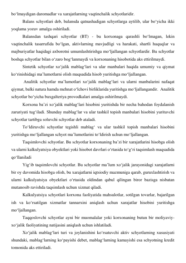 bo‘lmaydigan daromadlar va xarajatlarning vaqtinchalik schyotlaridir. 
Balans schyotlari deb, balansda qatnashadigan schyotlarga aytilib, ular bo‘yicha ikki 
yoqlama yozuv amalga oshiriladi. 
Balansdan tashqari schyotlar (BT) - bu korxonaga qarashli bo‘lmagan, lekin 
vaqtinchalik tasarrufida bo‘lgan, aktivlarning mavjudligi va harakati, shartli huquqlar va 
majburiyatlar haqidagi axborotni umumlashtirishga mo‘ljallangan schyotlardir. Bu schyotlar 
boshqa schyotlar bilan o‘zaro bog‘lanmaydi va korxonaning hisobotida aks ettirilmaydi. 
Sintetik schyotlar xo‘jalik mablag‘lari va ular manbalari haqida umumiy va qiymat 
ko‘rinishidagi ma’lumotlarni olish maqsadida hisob yuritishga mo‘ljallangan. 
 Analitik schyotlar ma’lumotlari xo‘jalik mablag‘lari va ularni manbalarini nafaqat 
qiymat, balki natura hamda mehnat o‘lchovi birliklarida yuritishga mo‘ljallangandir.  Analitik 
schyotlar bo‘yicha buxgalteriya provodkalari amalga oshirilmaydi. 
Korxona ba’zi xo‘jalik mablag‘lari hisobini yuritishda bir necha bahodan foydalanish 
zaruriyati tug‘iladi. Shunday mablag‘lar va ular tashkil topish manbalari hisobini yurituvchi 
schyotlar tartibga soluvchi schyotlar deb ataladi. 
To‘ldiruvchi schyotlar tegishli mablag‘ va ular tashkil topish manbalari hisobini 
yuritishga mo‘ljallangan schyot ma’lumotlarini to‘ldirish uchun mo‘ljallangan. 
Taqsimlovchi schyotlar. Bu schyotlar korxonaning ba’zi bir xarajatlarini hisobga olish 
va ularni kalkulyatsiya obyektlari yoki hisobot davrlari o‘rtasida to‘g‘ri taqsimlash maqsadida 
qo‘llaniladi  
Yig‘ib taqsimlovchi schyotlar. Bu schyotlar ma’lum xo‘jalik jarayonidagi xarajatlarni 
bir oy davomida hisobga olish, bu xarajatlarni iqtsiodiy mazmuniga qarab, guruxlashtirish va 
ularni kalkulyatsiya obyektlari o‘rtasida oldindan qabul qilingan biror bazisga nisbatan 
mutanosib ravishda taqsimlash uchun xizmat qiladi. 
Kalkulyatsiya schyotlari korxona faoliyatida mahsulotlar, sotilgan tovarlar, bajarilgan 
ish va ko‘rsatilgan xizmatlar tannarxini aniqlash uchun xarajatlar hisobini yuritishga 
mo‘ljallangan. 
Taqqoslovchi schyotlar ayni bir muomalalar yoki korxonaning butun bir moliyaviy-
xo‘jalik faoliyatining natijasini aniqlash uchun ishlatiladi. 
Xo‘jalik mablag‘lari turi va joylanishini ko‘rsatuvchi aktiv schyotlarning xususiyati 
shundaki, mablag‘larning ko‘payishi debet, mablag‘larning kamayishi esa schyotning kredit 
tomonida aks ettiriladi.  

