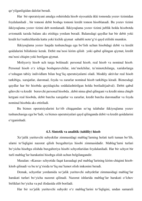 qo‘yilganligidan dalolat beradi. 
Har  bir operatsiyani amalga oshirishda hisob siyosatida ikki tomonda yozuv tizimidan 
foydalaniladi , bir tomoni debit boshqa tomoni kredit tomon hisoblanadi. Bu yozuv tizimi 
ikkiyoqlama yozuv tizimi deb nomlanadi. Ikkiyoqlama yozuv tizimi juftlik holda hisobotda 
avtomatik tarzda balans aks etishiga yordam beradi. Balansdagi qaydlar har bir debit yoki 
kredit ko‘rsatkichlarida katta yoki kichik qiymat  sababli noto‘g‘ri qayd etilishi mumkin.  
Ikkiyoqlama yozuv haqida tushunchaga ega bo‘lish uchun hisobdagi debit va kredit 
qoidalarini bilishimiz kerak. Debit ma’nosi kirim qilish  yoki qabul qilingan qiymat, kredit 
ma’nosi chiqim yoki berilgan qiymat.  
Moliyaviy hisob uch turga boliinadi: personal hisob, real hisob va nominal hisob. 
Personal hisob o‘z ichiga boshqaruvchilar, iste’molchilar, ta’minotchilarga, xaridorlarga 
o‘xshagan tabiiy individlarn bilan bog‘liq operatsiyalarni oladi. Moddiy aktivlar real hisob 
tarkibiga, xarajatlar, daromad, foyda va zararlar nominal hisob tarkibiga kiradi. Biznesdagi 
qaydlar har bir hisobda quyidagicha soddalashtirilgan holda beriladi(jadval). Debit qabul 
qiluvchi va kredit   beruvchi personal hisobda , debit nima qbul qilingani va kredit nima chiqib 
ketgani real hisobda, debit barcha xarajatlar va zararlar, kredit barcha daromadlar va foyda  
nominal hisobda aks ettiriladi. 
Bu biznes operatsiyalarini ko‘rib chiqqandan so‘ng talabalar ikkiyoqlama yozuv 
tushunchasiga ega bo‘ladi, va biznes operatsiyalari qayd qilinganda debit va kredit qoidalarini 
o‘rganishadi. 
 
4.3. Sintetik va analitik (tahliliy) hisob 
Xo‘jalik yurituvchi subyektlar zimmasidagi mablag‘larning holati turli tuman bo‘lib, 
ularni to‘liqligini nazorat qilish buxgalteriya hisobi zimmasidadir. Mablag‘larni turlari 
bo‘yicha hisobga olishda buxgalteriya hisobi schyotlaridan foydalaniladi. Har bir schyot bir 
turli mablag‘lar harakatini hisobga olish uchun belgilangandir. 
Masalan: «Kassa» schyotida faqat kassadagi pul mablag‘larining kirim-chiqimi hisob-
kitob qilinadi va bu to‘g‘risida to‘liq ma’lumot olish imkonini beradi. 
Demak, schyotlar yordamida xo‘jalik yurituvchi subyektlar zimmasidagi mablag‘lar 
harakati turlari bo‘yicha nazorat qilinadi. Nazorat ishlarida mablag‘lar harakati o‘lchov 
birliklari bo‘yicha va pul ifodasida olib boriladi. 
Har bir xo‘jalik yurituvchi subyekt o‘z mablag‘larini to‘liqligini, undan samarali 

