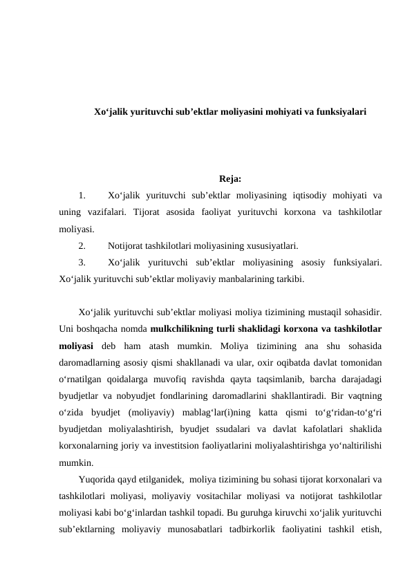 Xo‘jalik yurituvchi sub’ektlar moliyasini mohiyati va funksiyalari
Reja:
1.
Xo‘jalik  yurituvchi  sub’ektlar  moliyasining  iqtisodiy  mohiyati  va
uning  vazifalari.  Tijorat  asosida  faoliyat  yurituvchi  korxona  va  tashkilotlar
moliyasi.
2.
Notijorat tashkilotlari moliyasining xususiyatlari.
3.
Xo‘jalik  yurituvchi  sub’ektlar  moliyasining  asosiy  funksiyalari.
Xo‘jalik yurituvchi sub’ektlar moliyaviy manbalarining tarkibi.
Xo‘jalik yurituvchi sub’ektlar moliyasi moliya tizimining mustaqil sohasidir.
Uni boshqacha nomda mulkchilikning turli shaklidagi korxona va tashkilotlar
moliyasi deb  ham  atash  mumkin.  Moliya  tizimining  ana  shu  sohasida
daromadlarning asosiy qismi shakllanadi va ular, oxir oqibatda davlat tomonidan
o‘rnatilgan  qoidalarga  muvofiq  ravishda  qayta  taqsimlanib,  barcha  darajadagi
byudjetlar va nobyudjet fondlarining daromadlarini shakllantiradi. Bir vaqtning
o‘zida  byudjet  (moliyaviy)  mablag‘lar(i)ning  katta  qismi  to‘g‘ridan-to‘g‘ri
byudjetdan  moliyalashtirish,  byudjet  ssudalari  va  davlat  kafolatlari  shaklida
korxonalarning joriy va investitsion faoliyatlarini moliyalashtirishga yo‘naltirilishi
mumkin.
Yuqorida qayd etilganidek,  moliya tizimining bu sohasi tijorat korxonalari va
tashkilotlari  moliyasi,  moliyaviy vositachilar  moliyasi  va  notijorat  tashkilotlar
moliyasi kabi bo‘g‘inlardan tashkil topadi. Bu guruhga kiruvchi xo‘jalik yurituvchi
sub’ektlarning  moliyaviy  munosabatlari  tadbirkorlik  faoliyatini  tashkil  etish,
