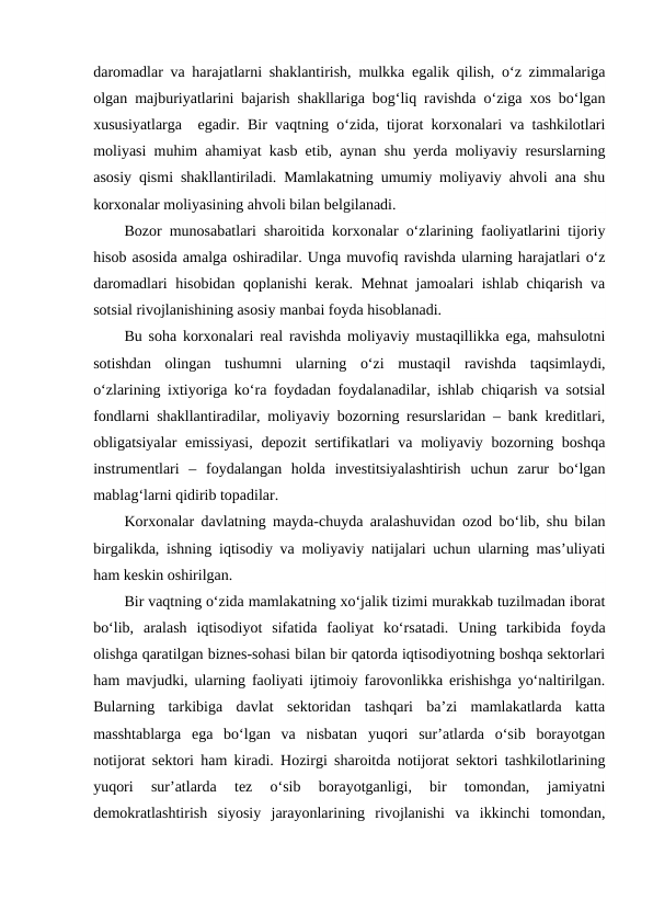 daromadlar va harajatlarni shaklantirish, mulkka egalik qilish, o‘z zimmalariga
olgan majburiyatlarini bajarish shakllariga bog‘liq ravishda o‘ziga xos bo‘lgan
xususiyatlarga  egadir. Bir vaqtning o‘zida, tijorat korxonalari va tashkilotlari
moliyasi muhim ahamiyat kasb etib, aynan shu yerda moliyaviy resurslarning
asosiy qismi shakllantiriladi. Mamlakatning umumiy moliyaviy ahvoli ana shu
korxonalar moliyasining ahvoli bilan belgilanadi.
Bozor munosabatlari sharoitida korxonalar o‘zlarining faoliyatlarini tijoriy
hisob asosida amalga oshiradilar. Unga muvofiq ravishda ularning harajatlari o‘z
daromadlari hisobidan qoplanishi kerak. Mehnat jamoalari ishlab chiqarish va
sotsial rivojlanishining asosiy manbai foyda hisoblanadi.
Bu soha korxonalari real ravishda moliyaviy mustaqillikka ega, mahsulotni
sotishdan  olingan  tushumni  ularning  o‘zi  mustaqil  ravishda  taqsimlaydi,
o‘zlarining ixtiyoriga ko‘ra foydadan foydalanadilar, ishlab chiqarish va sotsial
fondlarni shakllantiradilar, moliyaviy bozorning resurslaridan – bank kreditlari,
obligatsiyalar emissiyasi, depozit  sertifikatlari  va moliyaviy bozorning boshqa
instrumentlari  –  foydalangan  holda  investitsiyalashtirish  uchun  zarur  bo‘lgan
mablag‘larni qidirib topadilar.
Korxonalar davlatning mayda-chuyda aralashuvidan ozod bo‘lib, shu bilan
birgalikda, ishning iqtisodiy va moliyaviy natijalari uchun ularning mas’uliyati
ham keskin oshirilgan.
Bir vaqtning o‘zida mamlakatning xo‘jalik tizimi murakkab tuzilmadan iborat
bo‘lib,  aralash  iqtisodiyot  sifatida  faoliyat  ko‘rsatadi.  Uning  tarkibida  foyda
olishga qaratilgan biznes-sohasi bilan bir qatorda iqtisodiyotning boshqa sektorlari
ham mavjudki, ularning faoliyati ijtimoiy farovonlikka erishishga yo‘naltirilgan.
Bularning  tarkibiga  davlat  sektoridan  tashqari  ba’zi  mamlakatlarda  katta
masshtablarga  ega  bo‘lgan  va  nisbatan  yuqori  sur’atlarda  o‘sib  borayotgan
notijorat sektori ham kiradi. Hozirgi sharoitda notijorat sektori tashkilotlarining
yuqori  sur’atlarda  tez  o‘sib  borayotganligi,  bir  tomondan,  jamiyatni
demokratlashtirish  siyosiy  jarayonlarining  rivojlanishi  va  ikkinchi  tomondan,
