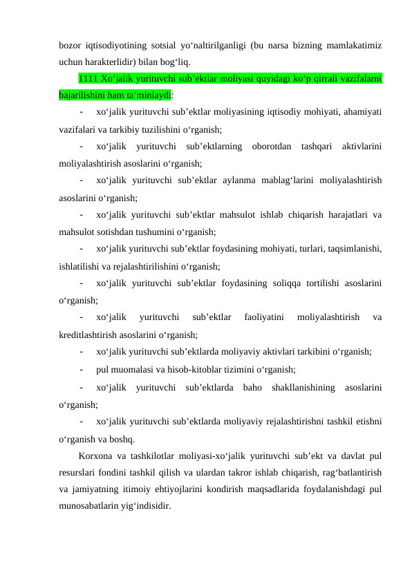bozor iqtisodiyotining sotsial yo‘naltirilganligi (bu narsa bizning mamlakatimiz
uchun harakterlidir) bilan bog‘liq.
1111 Xo‘jalik yurituvchi sub’ektlar moliyasi quyidagi ko‘p qirrali vazifalarni
bajarilishini ham ta’minlaydi:
-
xo‘jalik yurituvchi sub’ektlar moliyasining iqtisodiy mohiyati, ahamiyati
vazifalari va tarkibiy tuzilishini o‘rganish;
-
xo‘jalik  yurituvchi  sub’ektlarning  oborotdan  tashqari  aktivlarini
moliyalashtirish asoslarini o‘rganish;
-
xo‘jalik  yurituvchi  sub’ektlar  aylanma  mablag‘larini  moliyalashtirish
asoslarini o‘rganish;
-
xo‘jalik yurituvchi sub’ektlar mahsulot ishlab chiqarish harajatlari va
mahsulot sotishdan tushumini o‘rganish;
-
xo‘jalik yurituvchi sub’ektlar foydasining mohiyati, turlari, taqsimlanishi,
ishlatilishi va rejalashtirilishini o‘rganish;
-
xo‘jalik  yurituvchi  sub’ektlar  foydasining  soliqqa  tortilishi  asoslarini
o‘rganish;
-
xo‘jalik  yurituvchi  sub’ektlar  faoliyatini  moliyalashtirish  va
kreditlashtirish asoslarini o‘rganish;
-
xo‘jalik yurituvchi sub’ektlarda moliyaviy aktivlari tarkibini o‘rganish;
-
pul muomalasi va hisob-kitoblar tizimini o‘rganish;
-
xo‘jalik  yurituvchi  sub’ektlarda  baho  shakllanishining  asoslarini
o‘rganish;
-
xo‘jalik yurituvchi sub’ektlarda moliyaviy rejalashtirishni tashkil etishni
o‘rganish va boshq.
Korxona va tashkilotlar moliyasi-xo‘jalik yurituvchi sub’ekt va davlat pul
resurslari fondini tashkil qilish va ulardan takror ishlab chiqarish, rag‘batlantirish
va jamiyatning itimoiy ehtiyojlarini kondirish maqsadlarida foydalanishdagi pul
munosabatlarin yig‘indisidir.
