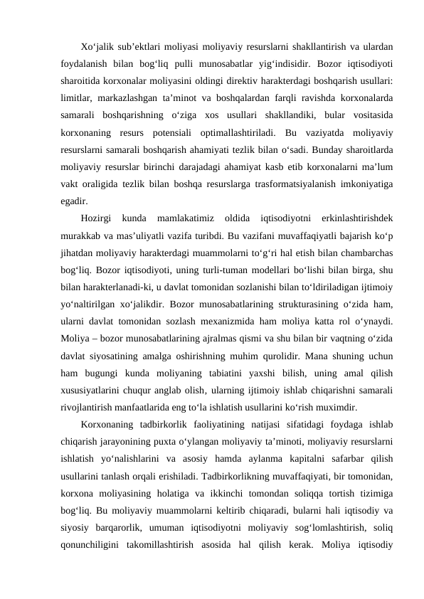 Xo‘jalik sub’ektlari moliyasi moliyaviy resurslarni shakllantirish va ulardan
foydalanish  bilan  bog‘liq  pulli  munosabatlar  yig‘indisidir.  Bozor  iqtisodiyoti
sharoitida korxonalar moliyasini oldingi direktiv harakterdagi boshqarish usullari:
limitlar, markazlashgan ta’minot va boshqalardan farqli ravishda korxonalarda
samarali  boshqarishning  o‘ziga  xos  usullari  shakllandiki,  bular  vositasida
korxonaning  resurs  potensiali  optimallashtiriladi.  Bu  vaziyatda  moliyaviy
resurslarni samarali boshqarish ahamiyati tezlik bilan o‘sadi. Bunday sharoitlarda
moliyaviy resurslar birinchi darajadagi ahamiyat kasb etib korxonalarni ma’lum
vakt oraligida tezlik bilan boshqa resurslarga trasformatsiyalanish imkoniyatiga
egadir. 
Hozirgi  kunda  mamlakatimiz  oldida  iqtisodiyotni  erkinlashtirishdek
murakkab va mas’uliyatli vazifa turibdi. Bu vazifani muvaffaqiyatli bajarish ko‘p
jihatdan moliyaviy harakterdagi muammolarni to‘g‘ri hal etish bilan chambarchas
bog‘liq. Bozor iqtisodiyoti, uning turli-tuman modellari bo‘lishi bilan birga, shu
bilan harakterlanadi-ki, u davlat tomonidan sozlanishi bilan to‘ldiriladigan ijtimoiy
yo‘naltirilgan xo‘jalikdir.  Bozor munosabatlarining strukturasining o‘zida ham,
ularni davlat tomonidan sozlash mexanizmida ham moliya katta rol o‘ynaydi.
Moliya – bozor munosabatlarining ajralmas qismi va shu bilan bir vaqtning o‘zida
davlat siyosatining amalga oshirishning muhim qurolidir. Mana shuning uchun
ham  bugungi  kunda  moliyaning  tabiatini  yaxshi  bilish,  uning  amal  qilish
xususiyatlarini chuqur anglab olish‚ ularning ijtimoiy ishlab chiqarishni samarali
rivojlantirish manfaatlarida eng to‘la ishlatish usullarini ko‘rish muximdir.
Korxonaning  tadbirkorlik  faoliyatining  natijasi  sifatidagi  foydaga  ishlab
chiqarish jarayonining puxta o‘ylangan moliyaviy ta’minoti, moliyaviy resurslarni
ishlatish  yo‘nalishlarini  va  asosiy  hamda  aylanma  kapitalni  safarbar  qilish
usullarini tanlash orqali erishiladi. Tadbirkorlikning muvaffaqiyati, bir tomonidan,
korxona  moliyasining  holatiga  va  ikkinchi  tomondan  soliqqa  tortish  tizimiga
bog‘liq. Bu moliyaviy muammolarni keltirib chiqaradi, bularni hali iqtisodiy va
siyosiy  barqarorlik,  umuman  iqtisodiyotni  moliyaviy  sog‘lomlashtirish,  soliq
qonunchiligini  takomillashtirish  asosida  hal  qilish  kerak.  Moliya  iqtisodiy
