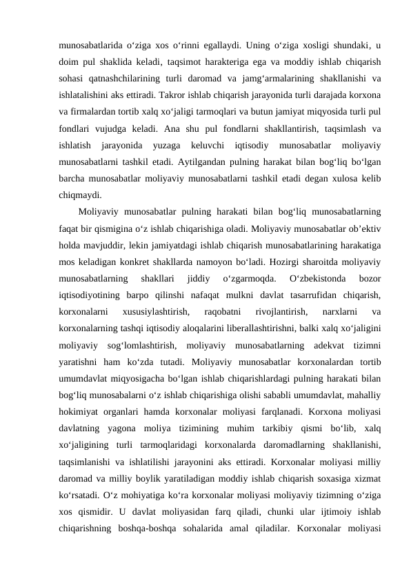 munosabatlarida o‘ziga xos o‘rinni egallaydi. Uning o‘ziga xosligi shundaki‚ u
doim pul shaklida keladi‚ taqsimot harakteriga ega va moddiy ishlab chiqarish
sohasi  qatnashchilarining  turli  daromad  va  jamg‘armalarining  shakllanishi  va
ishlatalishini aks ettiradi. Takror ishlab chiqarish jarayonida turli darajada korxona
va firmalardan tortib xalq xo‘jaligi tarmoqlari va butun jamiyat miqyosida turli pul
fondlari  vujudga  keladi.  Ana  shu  pul  fondlarni  shakllantirish,  taqsimlash  va
ishlatish  jarayonida  yuzaga  keluvchi  iqtisodiy  munosabatlar  moliyaviy
munosabatlarni tashkil etadi. Aytilgandan pulning harakat bilan bog‘liq bo‘lgan
barcha munosabatlar moliyaviy munosabatlarni tashkil etadi degan xulosa kelib
chiqmaydi. 
Moliyaviy  munosabatlar  pulning  harakati  bilan  bog‘liq  munosabatlarning
faqat bir qismigina o‘z ishlab chiqarishiga oladi. Moliyaviy munosabatlar ob’ektiv
holda mavjuddir, lekin jamiyatdagi ishlab chiqarish munosabatlarining harakatiga
mos keladigan konkret shakllarda namoyon bo‘ladi. Hozirgi sharoitda moliyaviy
munosabatlarning  shakllari  jiddiy  o‘zgarmoqda.  O‘zbekistonda  bozor
iqtisodiyotining  barpo  qilinshi  nafaqat  mulkni  davlat  tasarrufidan  chiqarish,
korxonalarni  xususiylashtirish,  raqobatni  rivojlantirish,  narxlarni  va
korxonalarning tashqi iqtisodiy aloqalarini liberallashtirishni, balki xalq xo‘jaligini
moliyaviy  sog‘lomlashtirish,  moliyaviy  munosabatlarning  adekvat  tizimni
yaratishni  ham  ko‘zda  tutadi.  Moliyaviy  munosabatlar  korxonalardan  tortib
umumdavlat miqyosigacha bo‘lgan ishlab chiqarishlardagi pulning harakati bilan
bog‘liq munosabalarni o‘z ishlab chiqarishiga olishi sababli umumdavlat, mahalliy
hokimiyat  organlari  hamda  korxonalar  moliyasi  farqlanadi.  Korxona  moliyasi
davlatning  yagona  moliya  tizimining  muhim  tarkibiy  qismi  bo‘lib,  xalq
xo‘jaligining  turli  tarmoqlaridagi  korxonalarda  daromadlarning  shakllanishi,
taqsimlanishi va ishlatilishi jarayonini aks ettiradi. Korxonalar moliyasi milliy
daromad va milliy boylik yaratiladigan moddiy ishlab chiqarish soxasiga xizmat
ko‘rsatadi. O‘z mohiyatiga ko‘ra korxonalar moliyasi moliyaviy tizimning o‘ziga
xos  qismidir.  U  davlat  moliyasidan  farq  qiladi,  chunki  ular  ijtimoiy  ishlab
chiqarishning  boshqa-boshqa  sohalarida  amal  qiladilar.  Korxonalar  moliyasi
