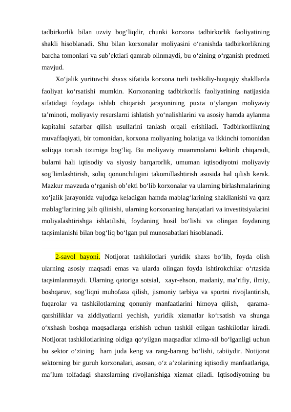 tadbirkorlik  bilan  uzviy  bog‘liqdir,  chunki  korxona  tadbirkorlik  faoliyatining
shakli hisoblanadi. Shu bilan korxonalar moliyasini o‘ranishda tadbirkorlikning
barcha tomonlari va sub’ektlari qamrab olinmaydi, bu o‘zining o‘rganish predmeti
mavjud.
Xo‘jalik yurituvchi shaxs sifatida korxona turli tashkiliy-huquqiy shakllarda
faoliyat  ko‘rsatishi  mumkin.  Korxonaning  tadbirkorlik  faoliyatining  natijasida
sifatidagi  foydaga  ishlab  chiqarish  jarayonining  puxta  o‘ylangan  moliyaviy
ta’minoti, moliyaviy resurslarni ishlatish yo‘nalishlarini va asosiy hamda aylanma
kapitalni  safarbar  qilish  usullarini  tanlash  orqali  erishiladi.  Tadbirkorlikning
muvaffaqiyati, bir tomonidan, korxona moliyaning holatiga va ikkinchi tomonidan
soliqqa tortish tizimiga bog‘liq. Bu moliyaviy muammolarni keltirib chiqaradi,
bularni  hali  iqtisodiy  va  siyosiy  barqarorlik, umuman  iqtisodiyotni  moliyaviy
sog‘limlashtirish, soliq qonunchiligini takomillashtirish asosida hal qilish kerak.
Mazkur mavzuda o‘rganish ob’ekti bo‘lib korxonalar va ularning birlashmalarining
xo‘jalik jarayonida vujudga keladigan hamda mablag‘larining shakllanishi va qarz
mablag‘larining jalb qilinishi, ularning korxonaning harajatlari va investitsiyalarini
moliyalashtirishga  ishlatilishi,  foydaning  hosil  bo‘lishi  va  olingan  foydaning
taqsimlanishi bilan bog‘liq bo‘lgan pul munosabatlari hisoblanadi.
2-savol  bayoni. Notijorat  tashkilotlari  yuridik  shaxs  bo‘lib,  foyda  olish
ularning asosiy maqsadi emas va ularda olingan foyda ishtirokchilar o‘rtasida
taqsimlanmaydi. Ularning qatoriga sotsial,  xayr-ehson, madaniy, ma’rifiy, ilmiy,
boshqaruv, sog‘liqni muhofaza qilish, jismoniy tarbiya va sportni rivojlantirish,
fuqarolar  va  tashkilotlarning  qonuniy  manfaatlarini  himoya  qilish,   qarama-
qarshiliklar  va  ziddiyatlarni  yechish,  yuridik  xizmatlar  ko‘rsatish  va  shunga
o‘xshash boshqa maqsadlarga erishish uchun tashkil etilgan tashkilotlar kiradi.
Notijorat tashkilotlarining oldiga qo‘yilgan maqsadlar xilma-xil bo‘lganligi uchun
bu sektor o‘zining  ham juda keng va rang-barang bo‘lishi, tabiiydir. Notijorat
sektorning bir guruh korxonalari, asosan, o‘z a’zolarining iqtisodiy manfaatlariga,
ma’lum  toifadagi  shaxslarning rivojlanishiga xizmat qiladi. Iqtisodiyotning bu
