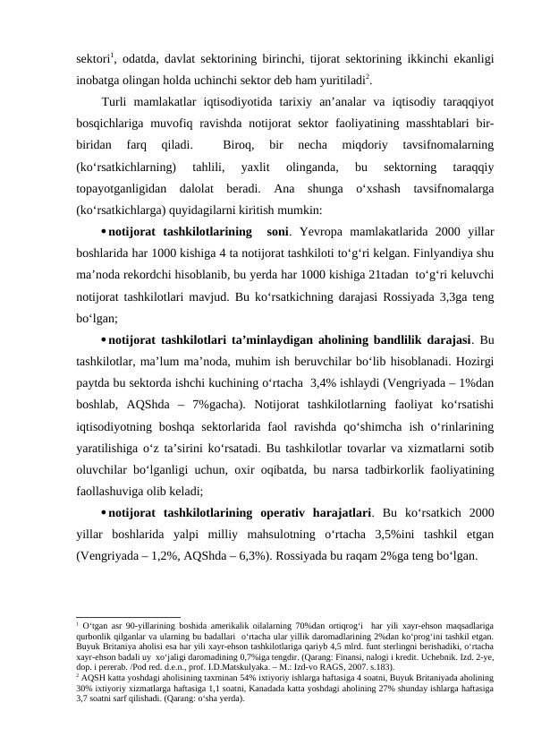 sektori1, odatda, davlat sektorining birinchi, tijorat sektorining ikkinchi ekanligi
inobatga olingan holda uchinchi sektor deb ham yuritiladi2.
Turli  mamlakatlar  iqtisodiyotida  tarixiy  an’analar  va  iqtisodiy  taraqqiyot
bosqichlariga muvofiq ravishda notijorat  sektor  faoliyatining masshtablari  bir-
biridan  farq  qiladi.  
 Biroq,  bir  necha  miqdoriy  tavsifnomalarning
(ko‘rsatkichlarning)  tahlili,  yaxlit  olinganda,  bu  sektorning  taraqqiy
topayotganligidan  dalolat  beradi.  Ana  shunga  o‘xshash  tavsifnomalarga
(ko‘rsatkichlarga) quyidagilarni kiritish mumkin:
notijorat  tashkilotlarining   soni.  Yevropa  mamlakatlarida  2000  yillar
boshlarida har 1000 kishiga 4 ta notijorat tashkiloti to‘g‘ri kelgan. Finlyandiya shu
ma’noda rekordchi hisoblanib, bu yerda har 1000 kishiga 21tadan  to‘g‘ri keluvchi
notijorat tashkilotlari mavjud. Bu ko‘rsatkichning darajasi Rossiyada 3,3ga teng
bo‘lgan;
notijorat tashkilotlari ta’minlaydigan aholining bandlilik darajasi. Bu
tashkilotlar, ma’lum ma’noda, muhim ish beruvchilar bo‘lib hisoblanadi. Hozirgi
paytda bu sektorda ishchi kuchining o‘rtacha  3,4% ishlaydi (Vengriyada – 1%dan
boshlab,  AQShda  –  7%gacha).  Notijorat  tashkilotlarning  faoliyat  ko‘rsatishi
iqtisodiyotning  boshqa  sektorlarida  faol  ravishda  qo‘shimcha  ish  o‘rinlarining
yaratilishiga o‘z ta’sirini ko‘rsatadi. Bu tashkilotlar tovarlar va xizmatlarni sotib
oluvchilar bo‘lganligi uchun, oxir oqibatda, bu narsa tadbirkorlik faoliyatining
faollashuviga olib keladi;
notijorat  tashkilotlarining  operativ  harajatlari.  Bu  ko‘rsatkich  2000
yillar  boshlarida  yalpi  milliy  mahsulotning  o‘rtacha  3,5%ini  tashkil  etgan
(Vengriyada – 1,2%, AQShda – 6,3%). Rossiyada bu raqam 2%ga teng bo‘lgan.
1 O‘tgan asr 90-yillarining boshida amerikalik oilalarning 70%dan ortiqrog‘i  har yili xayr-ehson maqsadlariga
qurbonlik qilganlar va ularning bu badallari  o‘rtacha ular yillik daromadlarining 2%dan ko‘prog‘ini tashkil etgan.
Buyuk Britaniya aholisi esa har yili xayr-ehson tashkilotlariga qariyb 4,5 mlrd. funt sterlingni berishadiki, o‘rtacha
xayr-ehson badali uy  xo‘jaligi daromadining 0,7%iga tengdir. (Qarang: Finansi, nalogi i kredit. Uchebnik. Izd. 2-ye,
dop. i pererab. /Pod red. d.e.n., prof. I.D.Matskulyaka. – M.: Izd-vo RAGS, 2007. s.183).
2 AQSH katta yoshdagi aholisining taxminan 54% ixtiyoriy ishlarga haftasiga 4 soatni, Buyuk Britaniyada aholining
30% ixtiyoriy xizmatlarga haftasiga 1,1 soatni, Kanadada katta yoshdagi aholining 27% shunday ishlarga haftasiga
3,7 soatni sarf qilishadi. (Qarang: o‘sha yerda).
