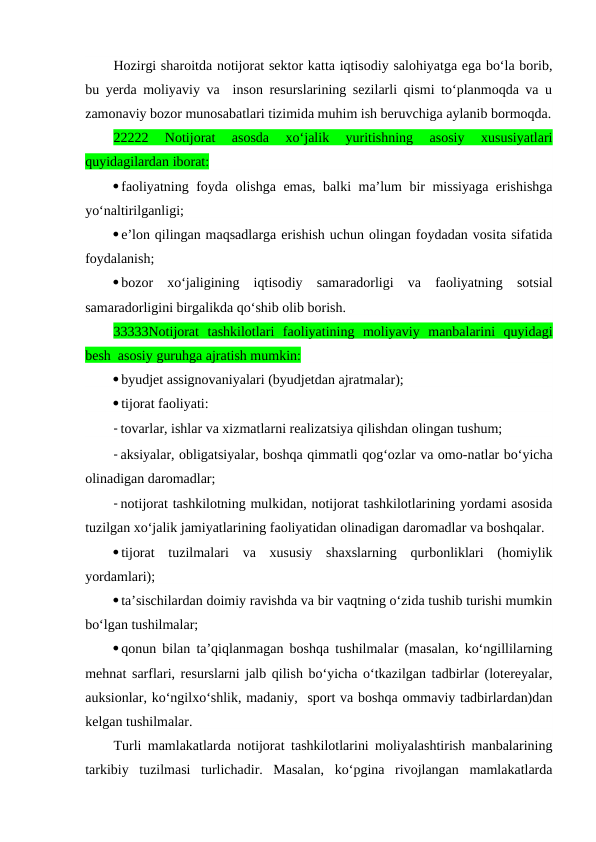 Hozirgi sharoitda notijorat sektor katta iqtisodiy salohiyatga ega bo‘la borib,
bu yerda moliyaviy va  inson resurslarining sezilarli qismi to‘planmoqda va u
zamonaviy bozor munosabatlari tizimida muhim ish beruvchiga aylanib bormoqda.
22222  Notijorat  asosda  xo‘jalik  yuritishning  asosiy  xususiyatlari
quyidagilardan iborat:
faoliyatning foyda olishga emas, balki ma’lum bir missiyaga erishishga
yo‘naltirilganligi;
e’lon qilingan maqsadlarga erishish uchun olingan foydadan vosita sifatida
foydalanish;
bozor  xo‘jaligining  iqtisodiy  samaradorligi  va  faoliyatning  sotsial
samaradorligini birgalikda qo‘shib olib borish.
33333Notijorat  tashkilotlari  faoliyatining  moliyaviy  manbalarini  quyidagi
besh  asosiy guruhga ajratish mumkin:
byudjet assignovaniyalari (byudjetdan ajratmalar);
tijorat faoliyati: 
- tovarlar, ishlar va xizmatlarni realizatsiya qilishdan olingan tushum; 
- aksiyalar, obligatsiyalar, boshqa qimmatli qog‘ozlar va omo-natlar bo‘yicha
olinadigan daromadlar;
- notijorat tashkilotning mulkidan, notijorat tashkilotlarining yordami asosida
tuzilgan xo‘jalik jamiyatlarining faoliyatidan olinadigan daromadlar va boshqalar.
tijorat  tuzilmalari  va  xususiy  shaxslarning  qurbonliklari  (homiylik
yordamlari);
ta’sischilardan doimiy ravishda va bir vaqtning o‘zida tushib turishi mumkin
bo‘lgan tushilmalar;
qonun bilan ta’qiqlanmagan boshqa tushilmalar (masalan, ko‘ngillilarning
mehnat sarflari, resurslarni jalb qilish bo‘yicha o‘tkazilgan tadbirlar (lotereyalar,
auksionlar, ko‘ngilxo‘shlik, madaniy,  sport va boshqa ommaviy tadbirlardan)dan
kelgan tushilmalar.
Turli mamlakatlarda notijorat tashkilotlarini moliyalashtirish manbalarining
tarkibiy  tuzilmasi  turlichadir.  Masalan,  ko‘pgina  rivojlangan  mamlakatlarda
