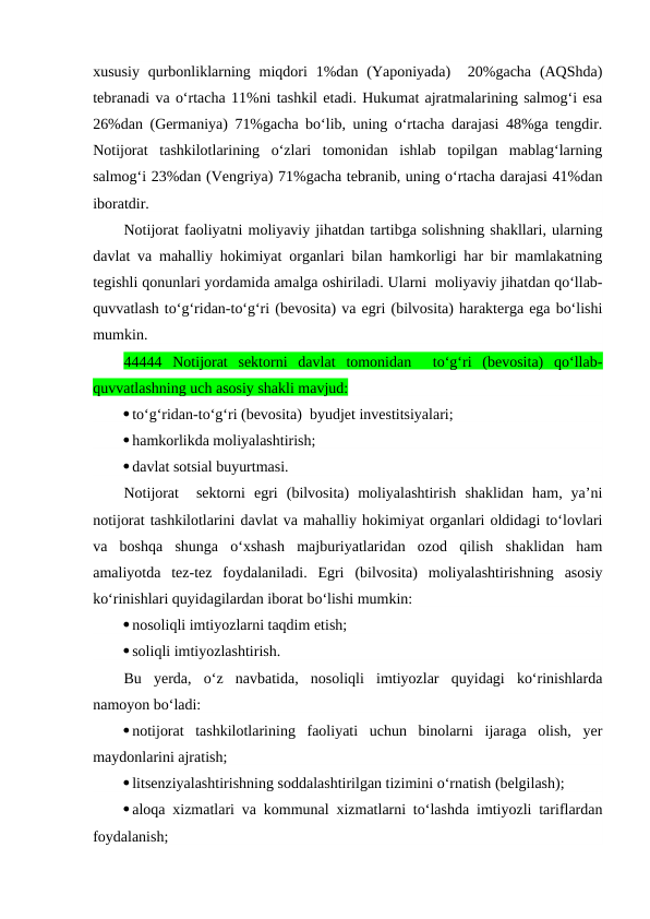 xususiy  qurbonliklarning miqdori  1%dan (Yaponiyada)   20%gacha  (AQShda)
tebranadi va o‘rtacha 11%ni tashkil etadi. Hukumat ajratmalarining salmog‘i esa
26%dan (Germaniya) 71%gacha bo‘lib, uning o‘rtacha darajasi 48%ga tengdir.
Notijorat  tashkilotlarining  o‘zlari  tomonidan  ishlab  topilgan  mablag‘larning
salmog‘i 23%dan (Vengriya) 71%gacha tebranib, uning o‘rtacha darajasi 41%dan
iboratdir.
Notijorat faoliyatni moliyaviy jihatdan tartibga solishning shakllari, ularning
davlat va mahalliy hokimiyat organlari bilan hamkorligi har bir mamlakatning
tegishli qonunlari yordamida amalga oshiriladi. Ularni  moliyaviy jihatdan qo‘llab-
quvvatlash to‘g‘ridan-to‘g‘ri (bevosita) va egri (bilvosita) harakterga ega bo‘lishi
mumkin. 
44444  Notijorat  sektorni  davlat  tomonidan   to‘g‘ri  (bevosita)  qo‘llab-
quvvatlashning uch asosiy shakli mavjud:
to‘g‘ridan-to‘g‘ri (bevosita)  byudjet investitsiyalari;
hamkorlikda moliyalashtirish;
davlat sotsial buyurtmasi.
Notijorat   sektorni  egri  (bilvosita)  moliyalashtirish  shaklidan  ham,  ya’ni
notijorat tashkilotlarini davlat va mahalliy hokimiyat organlari oldidagi to‘lovlari
va  boshqa  shunga  o‘xshash  majburiyatlaridan  ozod  qilish  shaklidan  ham
amaliyotda  tez-tez  foydalaniladi.  Egri  (bilvosita)  moliyalashtirishning  asosiy
ko‘rinishlari quyidagilardan iborat bo‘lishi mumkin:
nosoliqli imtiyozlarni taqdim etish;
soliqli imtiyozlashtirish.
Bu  yerda,  o‘z  navbatida,  nosoliqli  imtiyozlar  quyidagi  ko‘rinishlarda
namoyon bo‘ladi:
notijorat  tashkilotlarining  faoliyati  uchun  binolarni  ijaraga  olish,  yer
maydonlarini ajratish;
litsenziyalashtirishning soddalashtirilgan tizimini o‘rnatish (belgilash);
aloqa xizmatlari va kommunal xizmatlarni to‘lashda imtiyozli tariflardan
foydalanish;

