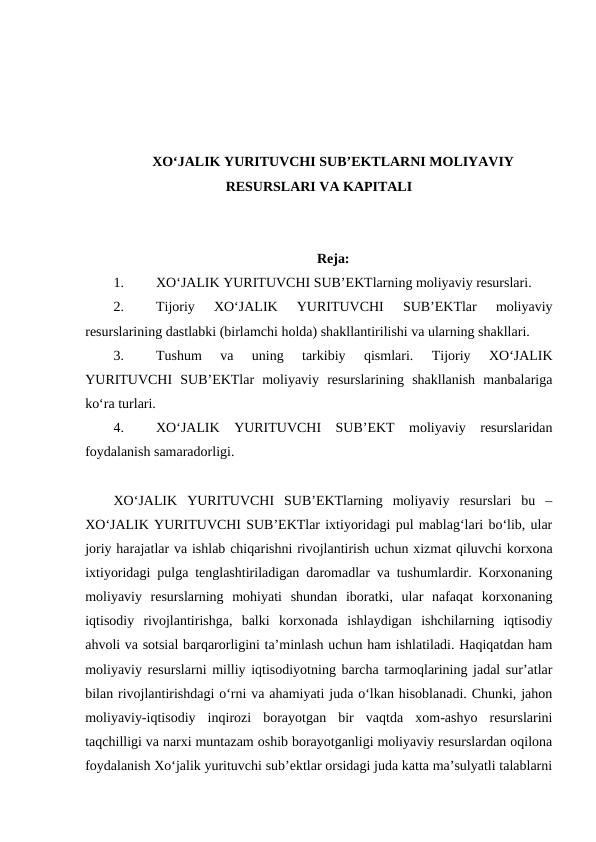 XO‘JALIK YURITUVCHI SUB’EKTLARNI MOLIYAVIY
RESURSLARI VA KAPITALI
Reja:
1.
XO‘JALIK YURITUVCHI SUB’EKTlarning moliyaviy resurslari.
2.
Tijoriy  XO‘JALIK  YURITUVCHI  SUB’EKTlar  moliyaviy
resurslarining dastlabki (birlamchi holda) shakllantirilishi va ularning shakllari.
3.
Tushum  va  uning  tarkibiy  qismlari.  Tijoriy  XO‘JALIK
YURITUVCHI  SUB’EKTlar  moliyaviy  resurslarining  shakllanish  manbalariga
ko‘ra turlari.
4.
XO‘JALIK  YURITUVCHI  SUB’EKT  moliyaviy  resurslaridan
foydalanish samaradorligi. 
XO‘JALIK  YURITUVCHI  SUB’EKTlarning  moliyaviy  resurslari  bu  –
XO‘JALIK YURITUVCHI SUB’EKTlar ixtiyoridagi pul mablag‘lari bo‘lib, ular
joriy harajatlar va ishlab chiqarishni rivojlantirish uchun xizmat qiluvchi korxona
ixtiyoridagi pulga tenglashtiriladigan daromadlar va tushumlardir. Korxonaning
moliyaviy  resurslarning  mohiyati  shundan  iboratki,  ular  nafaqat  korxonaning
iqtisodiy  rivojlantirishga,  balki  korxonada  ishlaydigan  ishchilarning  iqtisodiy
ahvoli va sotsial barqarorligini ta’minlash uchun ham ishlatiladi. Haqiqatdan ham
moliyaviy resurslarni milliy iqtisodiyotning barcha tarmoqlarining jadal sur’atlar
bilan rivojlantirishdagi o‘rni va ahamiyati juda o‘lkan hisoblanadi. Chunki, jahon
moliyaviy-iqtisodiy  inqirozi  borayotgan  bir  vaqtda  xom-ashyo  resurslarini
taqchilligi va narxi muntazam oshib borayotganligi moliyaviy resurslardan oqilona
foydalanish Xo‘jalik yurituvchi sub’ektlar orsidagi juda katta ma’sulyatli talablarni
