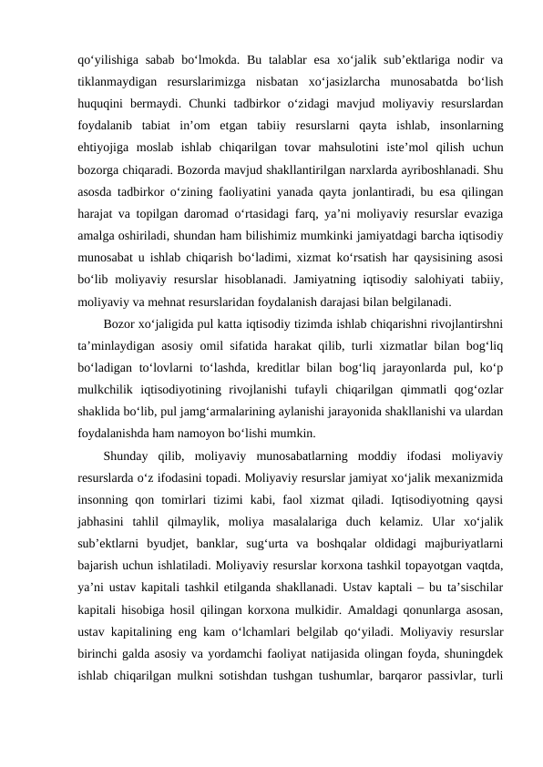 qo‘yilishiga sabab  bo‘lmokda. Bu talablar  esa xo‘jalik sub’ektlariga nodir  va
tiklanmaydigan  resurslarimizga  nisbatan  xo‘jasizlarcha  munosabatda  bo‘lish
huquqini  bermaydi.  Chunki  tadbirkor  o‘zidagi  mavjud  moliyaviy  resurslardan
foydalanib  tabiat  in’om  etgan  tabiiy  resurslarni  qayta  ishlab,  insonlarning
ehtiyojiga  moslab  ishlab  chiqarilgan  tovar  mahsulotini  iste’mol  qilish  uchun
bozorga chiqaradi. Bozorda mavjud shakllantirilgan narxlarda ayriboshlanadi. Shu
asosda tadbirkor o‘zining faoliyatini yanada qayta jonlantiradi, bu esa qilingan
harajat va topilgan daromad o‘rtasidagi farq, ya’ni moliyaviy resurslar evaziga
amalga oshiriladi, shundan ham bilishimiz mumkinki jamiyatdagi barcha iqtisodiy
munosabat u ishlab chiqarish bo‘ladimi, xizmat ko‘rsatish har qaysisining asosi
bo‘lib moliyaviy resurslar  hisoblanadi.  Jamiyatning iqtisodiy salohiyati  tabiiy,
moliyaviy va mehnat resurslaridan foydalanish darajasi bilan belgilanadi. 
Bozor xo‘jaligida pul katta iqtisodiy tizimda ishlab chiqarishni rivojlantirshni
ta’minlaydigan asosiy omil sifatida harakat qilib, turli xizmatlar bilan bog‘liq
bo‘ladigan to‘lovlarni to‘lashda, kreditlar  bilan bog‘liq jarayonlarda pul, ko‘p
mulkchilik  iqtisodiyotining  rivojlanishi  tufayli  chiqarilgan  qimmatli  qog‘ozlar
shaklida bo‘lib, pul jamg‘armalarining aylanishi jarayonida shakllanishi va ulardan
foydalanishda ham namoyon bo‘lishi mumkin.
Shunday  qilib,  moliyaviy  munosabatlarning  moddiy  ifodasi  moliyaviy
resurslarda o‘z ifodasini topadi. Moliyaviy resurslar jamiyat xo‘jalik mexanizmida
insonning  qon  tomirlari  tizimi  kabi,  faol  xizmat  qiladi.  Iqtisodiyotning  qaysi
jabhasini  tahlil  qilmaylik,  moliya  masalalariga  duch  kelamiz.  Ular  xo‘jalik
sub’ektlarni  byudjet,  banklar,  sug‘urta  va  boshqalar  oldidagi  majburiyatlarni
bajarish uchun ishlatiladi. Moliyaviy resurslar korxona tashkil topayotgan vaqtda,
ya’ni ustav kapitali tashkil etilganda shakllanadi. Ustav kaptali – bu ta’sischilar
kapitali hisobiga hosil qilingan korxona mulkidir. Amaldagi qonunlarga asosan,
ustav kapitalining eng kam o‘lchamlari belgilab qo‘yiladi. Moliyaviy resurslar
birinchi galda asosiy va yordamchi faoliyat natijasida olingan foyda, shuningdek
ishlab chiqarilgan mulkni sotishdan tushgan tushumlar, barqaror passivlar, turli
