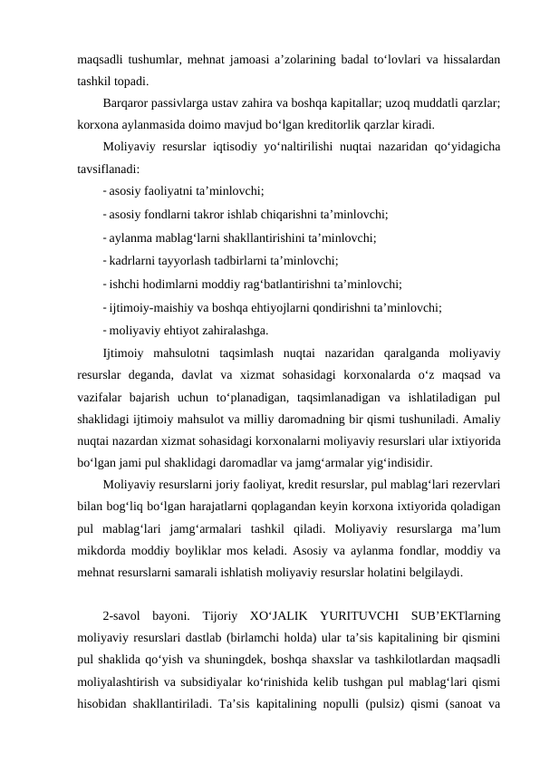 maqsadli tushumlar, mehnat jamoasi a’zolarining badal to‘lovlari va hissalardan
tashkil topadi.
Barqaror passivlarga ustav zahira va boshqa kapitallar; uzoq muddatli qarzlar;
korxona aylanmasida doimo mavjud bo‘lgan kreditorlik qarzlar kiradi.
Moliyaviy resurslar iqtisodiy yo‘naltirilishi  nuqtai nazaridan qo‘yidagicha
tavsiflanadi: 
- asosiy faoliyatni ta’minlovchi;
- asosiy fondlarni takror ishlab chiqarishni ta’minlovchi;
- aylanma mablag‘larni shakllantirishini ta’minlovchi;
- kadrlarni tayyorlash tadbirlarni ta’minlovchi;
- ishchi hodimlarni moddiy rag‘batlantirishni ta’minlovchi;
- ijtimoiy-maishiy va boshqa ehtiyojlarni qondirishni ta’minlovchi;
- moliyaviy ehtiyot zahiralashga. 
Ijtimoiy  mahsulotni  taqsimlash  nuqtai  nazaridan  qaralganda  moliyaviy
resurslar  deganda,  davlat  va  xizmat  sohasidagi  korxonalarda  o‘z  maqsad  va
vazifalar  bajarish  uchun  to‘planadigan,  taqsimlanadigan  va  ishlatiladigan  pul
shaklidagi ijtimoiy mahsulot va milliy daromadning bir qismi tushuniladi. Amaliy
nuqtai nazardan xizmat sohasidagi korxonalarni moliyaviy resurslari ular ixtiyorida
bo‘lgan jami pul shaklidagi daromadlar va jamg‘armalar yig‘indisidir.
Moliyaviy resurslarni joriy faoliyat, kredit resurslar, pul mablag‘lari rezervlari
bilan bog‘liq bo‘lgan harajatlarni qoplagandan keyin korxona ixtiyorida qoladigan
pul  mablag‘lari  jamg‘armalari  tashkil  qiladi.  Moliyaviy  resurslarga  ma’lum
mikdorda moddiy boyliklar mos keladi. Asosiy va aylanma fondlar, moddiy va
mehnat resurslarni samarali ishlatish moliyaviy resurslar holatini belgilaydi.
2-savol  bayoni.  Tijoriy  XO‘JALIK  YURITUVCHI  SUB’EKTlarning
moliyaviy resurslari dastlab (birlamchi holda) ular ta’sis kapitalining bir qismini
pul shaklida qo‘yish va shuningdek, boshqa shaxslar va tashkilotlardan maqsadli
moliyalashtirish va subsidiyalar ko‘rinishida kelib tushgan pul mablag‘lari qismi
hisobidan shakllantiriladi. Ta’sis kapitalining nopulli (pulsiz) qismi (sanoat va

