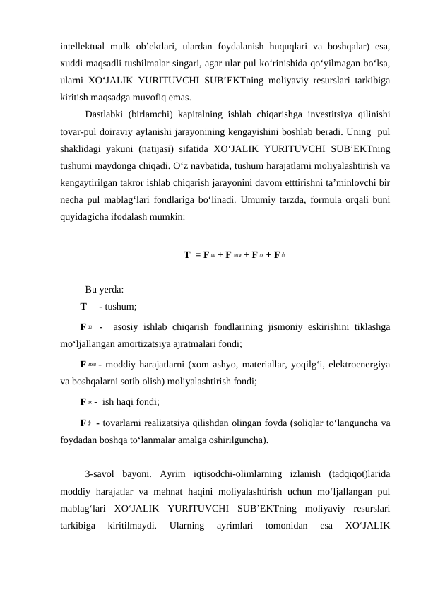 intellektual  mulk  ob’ektlari,  ulardan  foydalanish  huquqlari  va  boshqalar)  esa,
xuddi maqsadli tushilmalar singari, agar ular pul ko‘rinishida qo‘yilmagan bo‘lsa,
ularni XO‘JALIK YURITUVCHI SUB’EKTning moliyaviy resurslari tarkibiga
kiritish maqsadga muvofiq emas.
Dastlabki (birlamchi) kapitalning ishlab chiqarishga investitsiya qilinishi
tovar-pul doiraviy aylanishi jarayonining kengayishini boshlab beradi. Uning  pul
shaklidagi  yakuni  (natijasi)  sifatida XO‘JALIK YURITUVCHI  SUB’EKTning
tushumi maydonga chiqadi. O‘z navbatida, tushum harajatlarni moliyalashtirish va
kengaytirilgan takror ishlab chiqarish jarayonini davom etttirishni ta’minlovchi bir
necha pul mablag‘lari fondlariga bo‘linadi. Umumiy tarzda, formula orqali buni
quyidagicha ifodalash mumkin:
T  = F аа + F мхм + F их + F ф
Bu yerda:
T     - tushum;
F аа  -  asosiy ishlab chiqarish fondlarining jismoniy eskirishini  tiklashga
mo‘ljallangan amortizatsiya ajratmalari fondi;
F мхм - moddiy harajatlarni (xom ashyo, materiallar, yoqilg‘i, elektroenergiya
va boshqalarni sotib olish) moliyalashtirish fondi;
F их -  ish haqi fondi;
F ф  - tovarlarni realizatsiya qilishdan olingan foyda (soliqlar to‘languncha va
foydadan boshqa to‘lanmalar amalga oshirilguncha).
3-savol  bayoni.  Ayrim  iqtisodchi-olimlarning  izlanish  (tadqiqot)larida
moddiy harajatlar  va  mehnat  haqini  moliyalashtirish  uchun  mo‘ljallangan  pul
mablag‘lari  XO‘JALIK  YURITUVCHI  SUB’EKTning  moliyaviy  resurslari
tarkibiga  kiritilmaydi.  Ularning  ayrimlari  tomonidan  esa  XO‘JALIK
