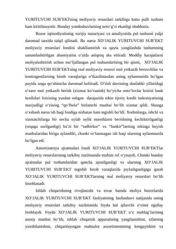 YURITUVCHI SUB’EKTning moliyaviy resurslari tarkibiga hatto pulli tushum
ham kiritilmayotir. Bunday yondoshuvlarning noto‘g‘ri ekanligi shubhasiz.
Bozor iqtisodiyotining xorijiy nazariyasi va amaliyotida pul tushumi yalpi
daromad tarzida talqil qilinadi. Bu narsa XO‘JALIK YURITUVCHI SUB’EKT
moliyaviy  resurslari  fondini  shakllantirish  va  qayta  yangilashda  tushumning
umumlashtirilgan  ahamiyatini  o‘zida  aniqroq aks  ettiradi. Moddiy  harajatlarni
moliyalashtirish uchun mo‘ljallangan pul tushumlarining bir qismi,  XO‘JALIK
YURITUVCHI SUB’EKTning real moliyaviy resursi mol yetkazib beruvchilar va
kontragentlarning hisob varaqlariga o‘tkazilmasdan uning aylanmasida bo‘lgan
paytda unga qo‘shimcha daromad keltiradi. O‘tish davrining dastlabki yillaridagi
o‘zaro mol yetkazib berish (xizmat ko‘rsatish) bo‘yicha noto‘lovlar krizisi bank
kreditlari foizining yuzdan oshgan  darajasida tekin tijoriy kredit imkoniyatining
mavjudligi  o‘zining  “qo‘lbola”  birlamchi  manbai  bo‘lib  xizmat  qildi.  Shunga
o‘xshash narsa ish haqi fondiga nisbatan ham tegishli bo‘ldi. Xodimlarga, ishchi va
xizmatchilarga  bir  necha  oylab  oylik  maoshlarni  berishning  kechiktirilganligi
(orqaga  surilganligi)  ba’zi  bir  “tadbirkor”  va  “bankir”larning  tekinga  boyish
manbalaridan biriga aylandiki, chunki to‘lanmagan ish haqi ularning aylanmasida
bo‘lgan edi.
Amortizatsiya  ajratmalari  fondi XO‘JALIK YURITUVCHI  SUB’EKTlar
moliyaviy resurslarining tarkibiy tuzilmasida muhim rol o‘ynaydi. Chunki bunday
ajratmalar  pul  tushumlaridan  qancha  ajratilganligi  va  ularning  XO‘JALIK
YURITUVCHI  SUB’EKT  tegishli  hisob  varaqlarida  joylashganligiga  qarab
XO‘JALIK  YURITUVCHI  SUB’EKTlarning  real  moliyaviy  resurslari  bo‘lib
hisoblanadi.
Ishlab  chiqarishning  rivojlanishi  va  tovar  hamda  moliya  bozorlarida
XO‘JALIK YURITUVCHI SUB’EKT faoliyatining faollashuvi natijasida uning
moliyaviy  resurslari  tarkibiy  tuzilmasida  foyda  hal  qiluvchi  o‘rinni  egallay
boshlaydi.  Foyda  XO‘JALIK  YURITUVCHI  SUB’EKT  o‘z  mablag‘larining
asosiy  manbai  bo‘lib,  ishlab  chiqarish  apparatining  yangilanishini,  sifatning
yaxshilanishini,  chiqarilayotgan  mahsulot  assortimentining  kengayishini  va
