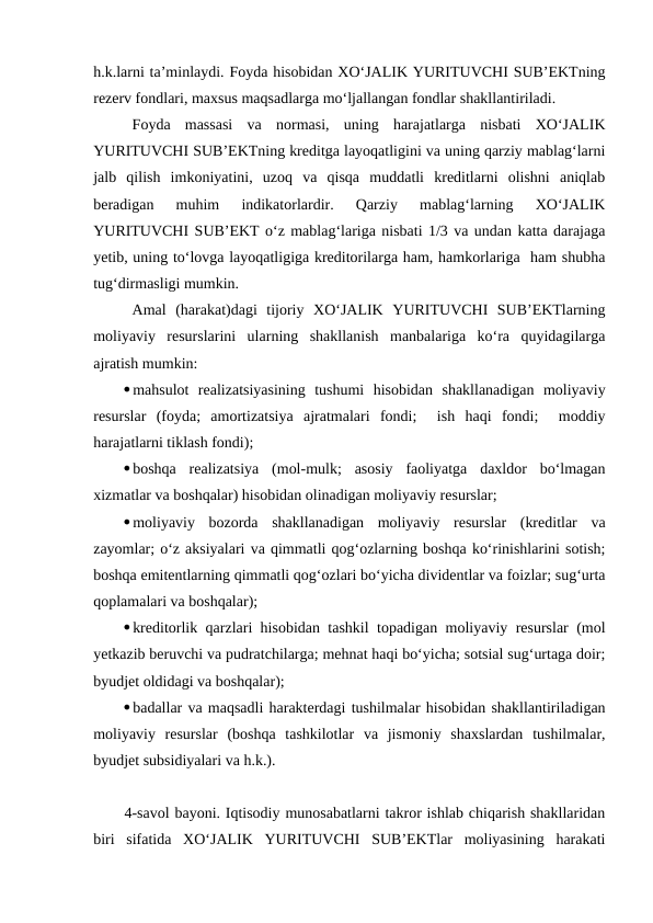 h.k.larni ta’minlaydi. Foyda hisobidan XO‘JALIK YURITUVCHI SUB’EKTning
rezerv fondlari, maxsus maqsadlarga mo‘ljallangan fondlar shakllantiriladi.
Foyda  massasi  va  normasi,  uning  harajatlarga  nisbati  XO‘JALIK
YURITUVCHI SUB’EKTning kreditga layoqatligini va uning qarziy mablag‘larni
jalb  qilish  imkoniyatini,  uzoq  va  qisqa  muddatli  kreditlarni  olishni  aniqlab
beradigan  muhim  indikatorlardir.  Qarziy  mablag‘larning  XO‘JALIK
YURITUVCHI SUB’EKT o‘z mablag‘lariga nisbati 1/3 va undan katta darajaga
yetib, uning to‘lovga layoqatligiga kreditorilarga ham, hamkorlariga  ham shubha
tug‘dirmasligi mumkin.
Amal  (harakat)dagi  tijoriy  XO‘JALIK  YURITUVCHI  SUB’EKTlarning
moliyaviy  resurslarini  ularning  shakllanish  manbalariga  ko‘ra  quyidagilarga
ajratish mumkin:
mahsulot  realizatsiyasining  tushumi  hisobidan  shakllanadigan  moliyaviy
resurslar  (foyda;  amortizatsiya  ajratmalari  fondi;   ish  haqi  fondi;   moddiy
harajatlarni tiklash fondi);
boshqa  realizatsiya  (mol-mulk;  asosiy  faoliyatga  daxldor  bo‘lmagan
xizmatlar va boshqalar) hisobidan olinadigan moliyaviy resurslar;
moliyaviy  bozorda  shakllanadigan  moliyaviy  resurslar  (kreditlar  va
zayomlar; o‘z aksiyalari va qimmatli qog‘ozlarning boshqa ko‘rinishlarini sotish;
boshqa emitentlarning qimmatli qog‘ozlari bo‘yicha dividentlar va foizlar; sug‘urta
qoplamalari va boshqalar);
kreditorlik qarzlari hisobidan tashkil topadigan moliyaviy resurslar (mol
yetkazib beruvchi va pudratchilarga; mehnat haqi bo‘yicha; sotsial sug‘urtaga doir;
byudjet oldidagi va boshqalar);
badallar va maqsadli harakterdagi tushilmalar hisobidan shakllantiriladigan
moliyaviy  resurslar  (boshqa  tashkilotlar  va  jismoniy  shaxslardan  tushilmalar,
byudjet subsidiyalari va h.k.).
4-savol bayoni. Iqtisodiy munosabatlarni takror ishlab chiqarish shakllaridan
biri  sifatida  XO‘JALIK  YURITUVCHI  SUB’EKTlar  moliyasining  harakati
