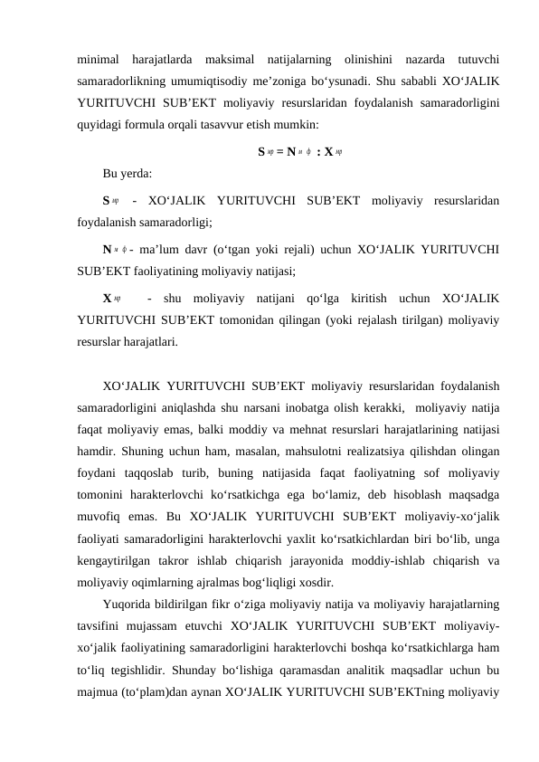 minimal  harajatlarda  maksimal  natijalarning  olinishini  nazarda  tutuvchi
samaradorlikning umumiqtisodiy me’zoniga bo‘ysunadi. Shu sababli XO‘JALIK
YURITUVCHI  SUB’EKT  moliyaviy  resurslaridan  foydalanish  samaradorligini
quyidagi formula orqali tasavvur etish mumkin:
S мр = N м ф  : X мр
Bu yerda:
S мр  -  XO‘JALIK  YURITUVCHI  SUB’EKT  moliyaviy  resurslaridan
foydalanish samaradorligi;
N м ф - ma’lum davr (o‘tgan yoki rejali) uchun XO‘JALIK YURITUVCHI
SUB’EKT faoliyatining moliyaviy natijasi;
X мр  
 -  shu  moliyaviy  natijani  qo‘lga  kiritish  uchun  XO‘JALIK
YURITUVCHI SUB’EKT tomonidan qilingan (yoki rejalash tirilgan) moliyaviy
resurslar harajatlari. 
XO‘JALIK YURITUVCHI SUB’EKT moliyaviy resurslaridan foydalanish
samaradorligini aniqlashda shu narsani inobatga olish kerakki,  moliyaviy natija
faqat moliyaviy emas, balki moddiy va mehnat resurslari harajatlarining natijasi
hamdir. Shuning uchun ham, masalan, mahsulotni realizatsiya qilishdan olingan
foydani  taqqoslab  turib,  buning  natijasida  faqat  faoliyatning  sof  moliyaviy
tomonini  harakterlovchi  ko‘rsatkichga  ega  bo‘lamiz,  deb  hisoblash  maqsadga
muvofiq  emas.  Bu  XO‘JALIK  YURITUVCHI  SUB’EKT  moliyaviy-xo‘jalik
faoliyati samaradorligini harakterlovchi yaxlit ko‘rsatkichlardan biri bo‘lib, unga
kengaytirilgan  takror  ishlab  chiqarish  jarayonida  moddiy-ishlab  chiqarish  va
moliyaviy oqimlarning ajralmas bog‘liqligi xosdir.
Yuqorida bildirilgan fikr o‘ziga moliyaviy natija va moliyaviy harajatlarning
tavsifini  mujassam  etuvchi  XO‘JALIK  YURITUVCHI  SUB’EKT  moliyaviy-
xo‘jalik faoliyatining samaradorligini harakterlovchi boshqa ko‘rsatkichlarga ham
to‘liq tegishlidir. Shunday bo‘lishiga qaramasdan analitik maqsadlar uchun bu
majmua (to‘plam)dan aynan XO‘JALIK YURITUVCHI SUB’EKTning moliyaviy
