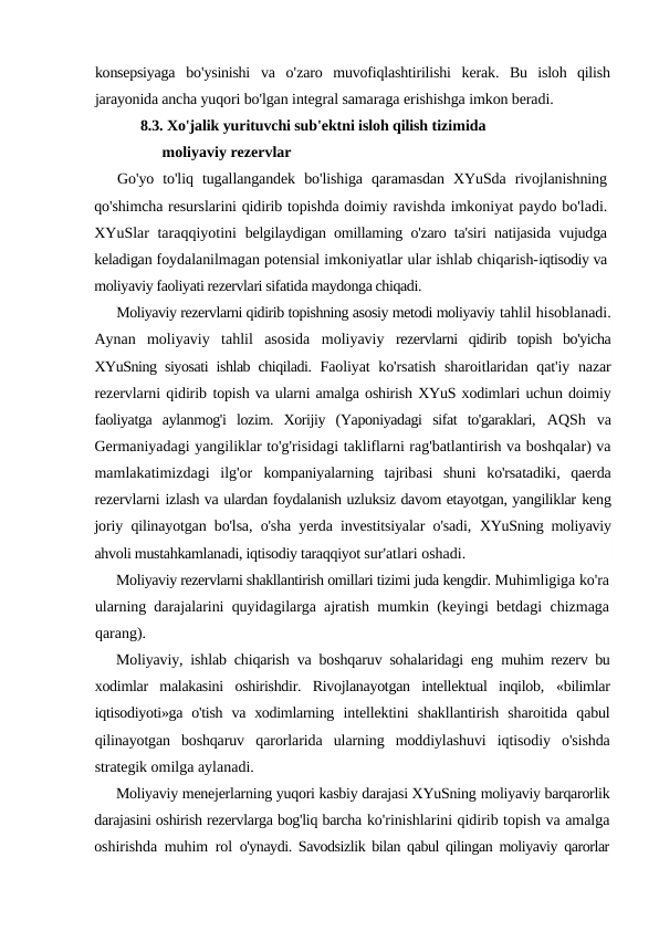 konsepsiyaga bo'ysinishi va o'zaro muvofiqlashtirilishi kerak.  Bu  isloh  qilish
jarayonida ancha yuqori bo'lgan integral samaraga erishishga imkon beradi.
8.3. Xo'jalik yurituvchi sub'ektni isloh qilish tizimida 
moliyaviy rezervlar
Go'yo  to'liq  tugallangandek  bo'lishiga  qaramasdan  XYuSda  rivojlanishning
qo'shimcha resurslarini qidirib topishda doimiy ravishda imkoniyat paydo bo'ladi.
XYuSlar  taraqqiyotini  belgilaydigan omillaming o'zaro ta'siri natijasida vujudga
keladigan foydalanilmagan potensial imkoniyatlar ular ishlab chiqarish-iqtisodiy va
moliyaviy faoliyati rezervlari sifatida maydonga chiqadi.
Moliyaviy rezervlarni qidirib topishning asosiy metodi moliyaviy tahlil hisoblanadi.
Aynan  moliyaviy  tahlil  asosida  moliyaviy  rezervlarni  qidirib  topish  bo'yicha
XYuSning siyosati ishlab chiqiladi.  Faoliyat ko'rsatish sharoitlaridan qat'iy nazar
rezervlarni qidirib topish va ularni amalga oshirish XYuS xodimlari uchun doimiy
faoliyatga  aylanmog'i  lozim.  Xorijiy  (Yaponiyadagi  sifat  to'garaklari,  AQSh  va
Germaniyadagi yangiliklar to'g'risidagi takliflarni rag'batlantirish va boshqalar) va
mamlakatimizdagi  ilg'or  kompaniyalarning  tajribasi  shuni  ko'rsatadiki,  qaerda
rezervlarni izlash va ulardan foydalanish uzluksiz davom etayotgan, yangiliklar keng
joriy qilinayotgan bo'lsa, o'sha yerda investitsiyalar o'sadi,  XYuSning moliyaviy
ahvoli mustahkamlanadi, iqtisodiy taraqqiyot sur'atlari oshadi.
Moliyaviy rezervlarni shakllantirish omillari tizimi juda kengdir. Muhimligiga ko'ra
ularning darajalarini quyidagilarga ajratish  mumkin (keyingi betdagi chizmaga
qarang).
Moliyaviy, ishlab chiqarish va boshqaruv sohalaridagi eng  muhim rezerv bu
xodimlar  malakasini  oshirishdir.  Rivojlanayotgan  intellektual  inqilob,  «bilimlar
iqtisodiyoti»ga o'tish  va xodimlarning  intellektini  shakllantirish  sharoitida  qabul
qilinayotgan  boshqaruv  qarorlarida  ularning  moddiylashuvi  iqtisodiy  o'sishda
strategik omilga aylanadi.
Moliyaviy menejerlarning yuqori kasbiy darajasi XYuSning moliyaviy barqarorlik
darajasini oshirish rezervlarga bog'liq barcha ko'rinishlarini qidirib topish va amalga
oshirishda muhim rol  o'ynaydi. Savodsizlik bilan qabul qilingan moliyaviy qarorlar
