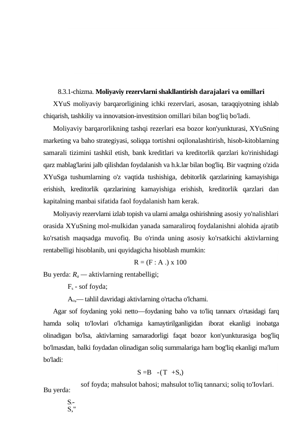 8.3.1-chizma. Moliyaviy rezervlarni shakllantirish darajalari va omillari
XYuS moliyaviy barqarorligining ichki rezervlari, asosan, taraqqiyotning ishlab
chiqarish, tashkiliy va innovatsion-investitsion omillari bilan bog'liq bo'ladi.
Moliyaviy barqarorlikning tashqi rezerlari esa bozor kon'yunkturasi, XYuSning
marketing va baho strategiyasi, soliqqa tortishni oqilonalashtirish, hisob-kitoblarning
samarali tizimini tashkil etish, bank kreditlari va kreditorlik qarzlari ko'rinishidagi
qarz mablag'larini jalb qilishdan foydalanish va h.k.lar bilan bog'liq. Bir vaqtning o'zida
XYuSga tushumlarning o'z vaqtida tushishiga,  debitorlik qarzlarining kamayishiga
erishish,  kreditorlik  qarzlarining  kamayishiga  erishish,  kreditorlik  qarzlari  dan
kapitalning manbai sifatida faol foydalanish ham kerak.
Moliyaviy rezervlarni izlab topish va ularni amalga oshirishning asosiy yo'nalishlari
orasida XYuSning mol-mulkidan yanada samaraliroq foydalanishni alohida ajratib
ko'rsatish maqsadga  muvofiq. Bu o'rinda uning asosiy ko'rsatkichi aktivlarning
rentabelligi hisoblanib, uni quyidagicha hisoblash mumkin:
R = (F : A .) x 100
Bu yerda: Ra — aktivlarning rentabelligi; 
Fs - sof foyda; 
Ao,— tahlil davridagi aktivlarning o'rtacha o'lchami.
Agar sof foydaning yoki netto—foydaning baho va to'liq tannarx  o'rtasidagi farq
hamda  soliq  to'Iovlari  o'lchamiga  kamaytirilganligidan  iborat  ekanligi  inobatga
olinadigan  bo'lsa,  aktivlarning  samaradorligi  faqat  bozor  kon'yunkturasiga  bog'liq
bo'lmasdan, balki foydadan olinadigan soliq summalariga ham bog'liq ekanligi ma'lum
bo'ladi:
S =B   -(T  +S,)
sof foyda; mahsulot bahosi; mahsulot to'liq tannarxi; soliq to'Iovlari.
Bu yerda: 
S/-
BS,"
