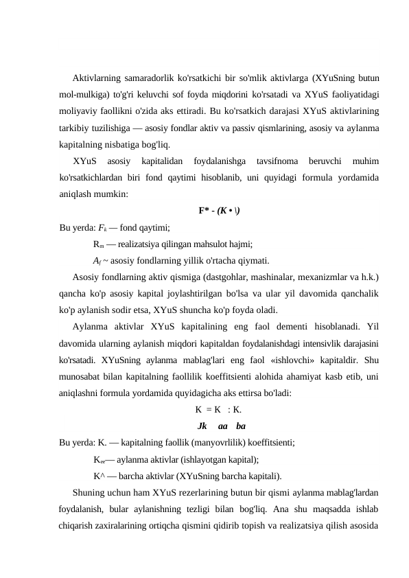 Aktivlarning samaradorlik ko'rsatkichi bir so'mlik aktivlarga (XYuSning butun
mol-mulkiga) to'g'ri keluvchi sof foyda miqdorini ko'rsatadi va XYuS faoliyatidagi
moliyaviy faollikni o'zida aks ettiradi. Bu ko'rsatkich darajasi XYuS aktivlarining
tarkibiy tuzilishiga — asosiy fondlar aktiv va passiv qismlarining, asosiy va aylanma
kapitalning nisbatiga bog'liq.
XYuS  asosiy  kapitalidan  foydalanishga  tavsifnoma  beruvchi
 muhim
ko'rsatkichlardan biri fond qaytimi hisoblanib, uni quyidagi  formula  yordamida
aniqlash mumkin:
F* - (K • \)
Bu yerda: Fk — fond qaytimi;
Rm — realizatsiya qilingan mahsulot hajmi; 
Af ~ asosiy fondlarning yillik o'rtacha qiymati.
Asosiy fondlarning aktiv qismiga (dastgohlar, mashinalar, mexanizmlar va h.k.)
qancha ko'p asosiy kapital joylashtirilgan  bo'lsa va ular yil davomida qanchalik
ko'p aylanish sodir etsa, XYuS shuncha ko'p foyda oladi.
Aylanma  aktivlar  XYuS  kapitalining  eng  faol  dementi  hisoblanadi.  Yil
davomida ularning aylanish miqdori kapitaldan foydalanishdagi intensivlik darajasini
ko'rsatadi.  XYuSning  aylanma  mablag'lari  eng  faol  «ishlovchi»  kapitaldir.  Shu
munosabat bilan kapitalning faollilik koeffitsienti alohida ahamiyat kasb etib, uni
aniqlashni formula yordamida quyidagicha aks ettirsa bo'ladi:
К  = К   : К.
Jk
aa
ba
Bu yerda: K. — kapitalning faollik (manyovrlilik) koeffitsienti; 
Kee— aylanma aktivlar (ishlayotgan kapital); 
K^ — barcha aktivlar (XYuSning barcha kapitali).
Shuning uchun ham XYuS rezerlarining butun bir qismi aylanma mablag'lardan
foydalanish,  bular  aylanishning  tezligi  bilan  bog'liq.  Ana  shu  maqsadda  ishlab
chiqarish zaxiralarining ortiqcha qismini qidirib topish va realizatsiya qilish asosida
