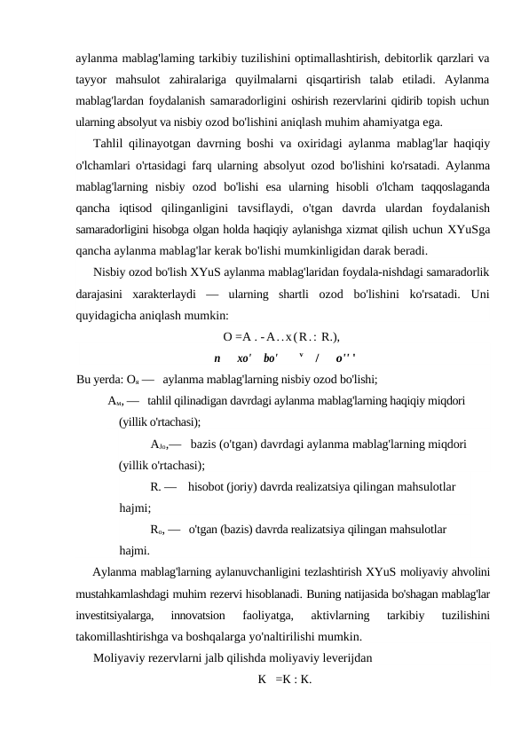 aylanma mablag'laming tarkibiy tuzilishini optimallashtirish, debitorlik qarzlari va
tayyor  mahsulot  zahiralariga  quyilmalarni  qisqartirish  talab  etiladi.  Aylanma
mablag'lardan foydalanish samaradorligini  oshirish rezervlarini qidirib topish uchun
ularning absolyut va nisbiy ozod bo'lishini aniqlash muhim ahamiyatga ega.
Tahlil qilinayotgan davrning boshi va oxiridagi aylanma  mablag'lar haqiqiy
o'lchamlari o'rtasidagi farq ularning absolyut  ozod bo'lishini ko'rsatadi. Aylanma
mablag'larning  nisbiy  ozod  bo'lishi  esa  ularning  hisobli  o'lcham  taqqoslaganda
qancha  iqtisod  qilinganligini  tavsiflaydi,  o'tgan  davrda  ulardan  foydalanish
samaradorligini hisobga olgan holda haqiqiy aylanishga xizmat qilish uchun XYuSga
qancha aylanma mablag'lar kerak bo'lishi mumkinligidan darak beradi.
Nisbiy ozod bo'lish XYuS aylanma mablag'laridan foydala-nishdagi samaradorlik
darajasini  xarakterlaydi  —  ularning  shartli  ozod  bo'lishini  ko'rsatadi.  Uni
quyidagicha aniqlash mumkin:
О =A . -A..x(R.: R.),
n
xo'
bo'        v    /
o'' '
Bu yerda: Оя —   aylanma mablag'larning nisbiy ozod bo'lishi; 
Ам, —   tahlil qilinadigan davrdagi aylanma mablag'larning haqiqiy miqdori 
(yillik o'rtachasi); 
AJo,—   bazis (o'tgan) davrdagi aylanma mablag'larning miqdori 
(yillik o'rtachasi); 
R. —    hisobot (joriy) davrda realizatsiya qilingan mahsulotlar 
hajmi; 
Ro, —   o'tgan (bazis) davrda realizatsiya qilingan mahsulotlar 
hajmi.
Aylanma mablag'larning aylanuvchanligini tezlashtirish XYuS moliyaviy ahvolini
mustahkamlashdagi muhim rezervi hisoblanadi. Buning natijasida bo'shagan mablag'lar
investitsiyalarga,  innovatsion
 faoliyatga,  aktivlarning  tarkibiy  tuzilishini
takomillashtirishga va boshqalarga yo'naltirilishi mumkin.
Moliyaviy rezervlarni jalb qilishda moliyaviy leverijdan
К   =К : К.
