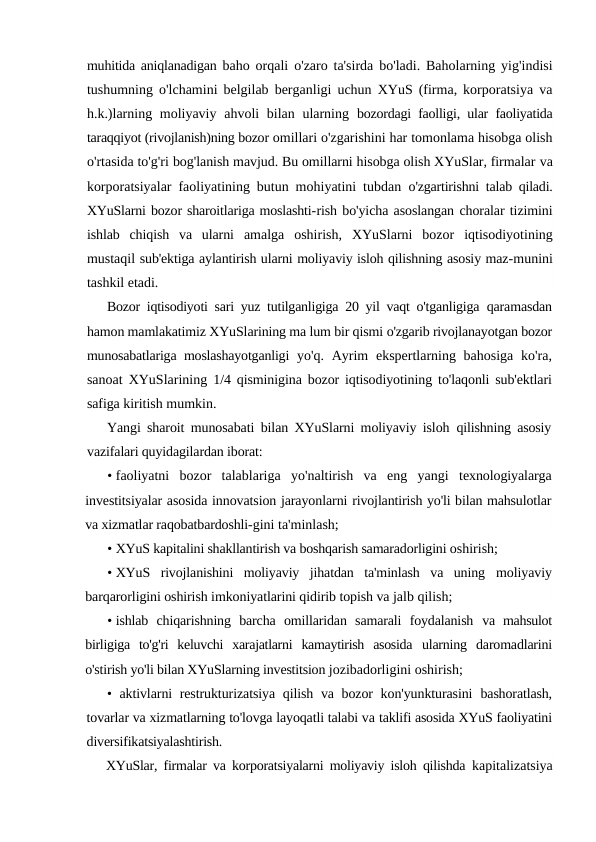 muhitida aniqlanadigan  baho orqali o'zaro ta'sirda bo'ladi. Baholarning yig'indisi
tushumning o'lchamini belgilab berganligi uchun XYuS (firma, korporatsiya va
h.k.)larning moliyaviy ahvoli bilan ularning  bozordagi faolligi, ular faoliyatida
taraqqiyot (rivojlanish)ning bozor omillari o'zgarishini har tomonlama hisobga olish
o'rtasida to'g'ri bog'lanish mavjud. Bu omillarni hisobga olish XYuSlar, firmalar va
korporatsiyalar faoliyatining butun mohiyatini tubdan  o'zgartirishni talab qiladi.
XYuSlarni bozor sharoitlariga moslashti-rish bo'yicha asoslangan choralar tizimini
ishlab  chiqish  va  ularni  amalga  oshirish,  XYuSlarni  bozor  iqtisodiyotining
mustaqil sub'ektiga aylantirish ularni moliyaviy isloh qilishning asosiy maz-munini
tashkil etadi.
Bozor iqtisodiyoti sari yuz tutilganligiga 20 yil vaqt o'tganligiga  qaramasdan
hamon mamlakatimiz XYuSlarining ma lum bir qismi o'zgarib rivojlanayotgan bozor
munosabatlariga moslashayotganligi  yo'q. Ayrim  ekspertlarning bahosiga  ko'ra,
sanoat XYuSlarining  1/4 qisminigina bozor iqtisodiyotining to'laqonli sub'ektlari
safiga kiritish mumkin.
Yangi sharoit munosabati bilan XYuSlarni moliyaviy isloh  qilishning asosiy
vazifalari quyidagilardan iborat:
• faoliyatni  bozor  talablariga  yo'naltirish  va  eng  yangi  texnologiyalarga
investitsiyalar asosida innovatsion jarayonlarni rivojlantirish yo'li bilan mahsulotlar
va xizmatlar raqobatbardoshli-gini ta'minlash;
• XYuS kapitalini shakllantirish va boshqarish samaradorligini oshirish;
• XYuS  rivojlanishini  moliyaviy  jihatdan  ta'minlash  va  uning  moliyaviy
barqarorligini oshirish imkoniyatlarini qidirib topish va jalb qilish;
• ishlab  chiqarishning  barcha  omillaridan  samarali  foydalanish  va  mahsulot
birligiga  to'g'ri  keluvchi  xarajatlarni  kamaytirish  asosida  ularning  daromadlarini
o'stirish yo'li bilan XYuSlarning investitsion jozibadorligini oshirish;
• aktivlarni restrukturizatsiya qilish va bozor kon'yunkturasini  bashoratlash,
tovarlar va xizmatlarning to'lovga layoqatli talabi va taklifi asosida XYuS faoliyatini
diversifikatsiyalashtirish.
XYuSlar, firmalar va korporatsiyalarni moliyaviy isloh qilishda  kapitalizatsiya
