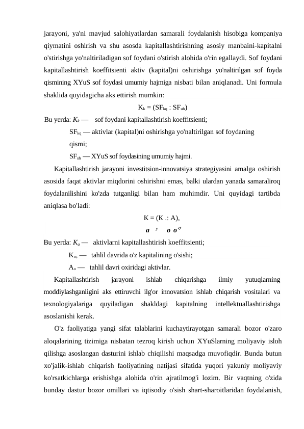 jarayoni, ya'ni mavjud salohiyatlardan samarali  foydalanish hisobiga kompaniya
qiymatini oshirish va shu asosda  kapitallashtirishning asosiy manbaini-kapitalni
o'stirishga yo'naltiriladigan sof foydani o'stirish alohida o'rin egallaydi. Sof foydani
kapitallashtirish  koeffitsienti  aktiv  (kapital)ni  oshirishga  yo'naltirilgan sof foyda
qismining XYuS sof foydasi umumiy hajmiga nisbati bilan aniqlanadi. Uni formula
shaklida quyidagicha aks ettirish mumkin:
Kk = (SFkq : SFuh)
Bu yerda: Kk —    sof foydani kapitallashtirish koeffitsienti; 
SFkq — aktivlar (kapital)ni oshirishga yo'naltirilgan sof foydaning 
qismi; 
SFuh — XYuS sof foydasining umumiy hajmi.
Kapitallashtirish jarayoni investitsion-innovatsiya strategiyasini  amalga oshirish
asosida faqat aktivlar miqdorini oshirishni emas, balki ulardan yanada samaraliroq
foydalanilishini  ko'zda  tutganligi  bilan  ham  muhimdir.  Uni  quyidagi  tartibda
aniqlasa bo'ladi:
К = (К .: A),
a
y     о о'7
Bu yerda: Ka —   aktivlarni kapitallashtirish koeffitsienti; 
Ko, —   tahlil davrida o'z kapitalining o'sishi; 
Ao —   tahlil davri oxiridagi aktivlar.
Kapitallashtirish  jarayoni  ishlab  chiqarishga  ilmiy  yutuqlarning
moddiylashganligini aks ettiruvchi ilg'or innovatsion ishlab chiqarish  vositalari va
texnologiyalariga  quyiladigan  shakldagi  kapitalning
 intellektuallashtirishga
asoslanishi kerak.
O'z faoliyatiga yangi sifat talablarini kuchaytirayotgan samarali  bozor o'zaro
aloqalarining tizimiga nisbatan tezroq kirish uchun XYuSlarning moliyaviy isloh
qilishga asoslangan dasturini ishlab chiqilishi maqsadga muvofiqdir. Bunda butun
xo'jalik-ishlab  chiqarish faoliyatining natijasi sifatida yuqori yakuniy moliyaviy
ko'rsatkichlarga erishishga alohida o'rin ajratilmog'i lozim. Bir  vaqtning o'zida
bunday dastur bozor omillari va iqtisodiy o'sish  shart-sharoitlaridan foydalanish,
