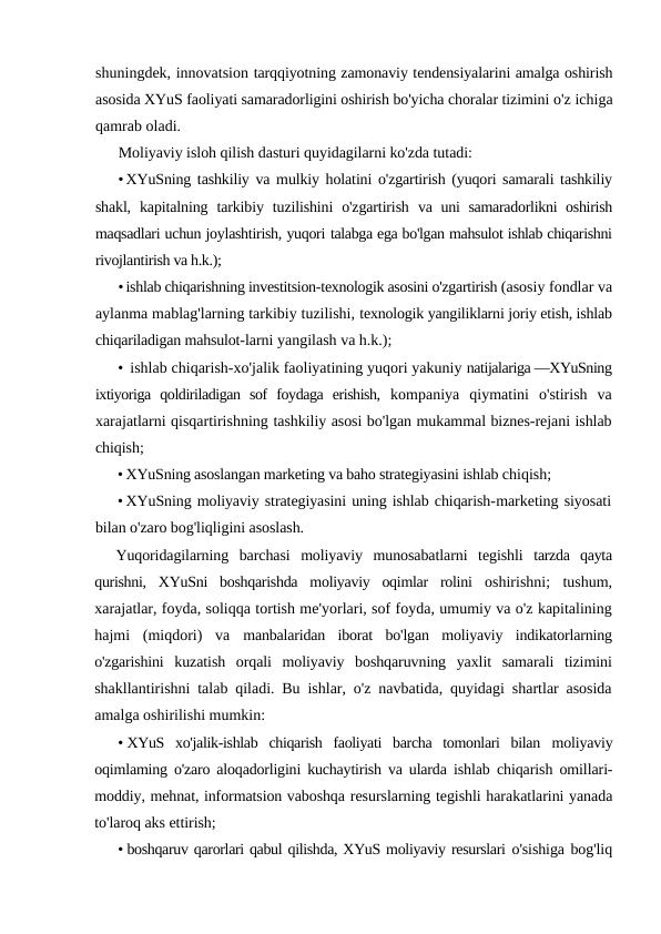 shuningdek, innovatsion tarqqiyotning zamonaviy tendensiyalarini amalga oshirish
asosida XYuS faoliyati samaradorligini oshirish bo'yicha choralar tizimini o'z ichiga
qamrab oladi.
Moliyaviy isloh qilish dasturi quyidagilarni ko'zda tutadi:
•XYuSning tashkiliy va mulkiy holatini o'zgartirish (yuqori samarali tashkiliy
shakl,  kapitalning  tarkibiy  tuzilishini  o'zgartirish  va uni samaradorlikni oshirish
maqsadlari uchun joylashtirish, yuqori talabga ega bo'lgan mahsulot ishlab chiqarishni
rivojlantirish va h.k.);
•ishlab chiqarishning investitsion-texnologik asosini o'zgartirish (asosiy fondlar va
aylanma mablag'larning tarkibiy tuzilishi, texnologik yangiliklarni joriy etish, ishlab
chiqariladigan mahsulot-larni yangilash va h.k.);
• ishlab chiqarish-xo'jalik faoliyatining yuqori yakuniy natijalariga —XYuSning
ixtiyoriga  qoldiriladigan  sof  foydaga  erishish,  kompaniya  qiymatini  o'stirish  va
xarajatlarni qisqartirishning tashkiliy asosi bo'lgan mukammal biznes-rejani ishlab
chiqish;
• XYuSning asoslangan marketing va baho strategiyasini ishlab chiqish;
• XYuSning moliyaviy strategiyasini uning ishlab chiqarish-marketing siyosati
bilan o'zaro bog'liqligini asoslash.
Yuqoridagilarning  barchasi  moliyaviy  munosabatlarni  tegishli  tarzda  qayta
qurishni,  XYuSni  boshqarishda  moliyaviy  oqimlar  rolini  oshirishni;  tushum,
xarajatlar, foyda, soliqqa tortish me'yorlari, sof foyda, umumiy va o'z kapitalining
hajmi  (miqdori)  va  manbalaridan  iborat  bo'lgan  moliyaviy  indikatorlarning
o'zgarishini  kuzatish  orqali  moliyaviy  boshqaruvning  yaxlit  samarali  tizimini
shakllantirishni talab qiladi. Bu ishlar, o'z navbatida, quyidagi shartlar asosida
amalga oshirilishi mumkin:
• XYuS  xo'jalik-ishlab  chiqarish  faoliyati  barcha  tomonlari  bilan  moliyaviy
oqimlaming o'zaro aloqadorligini kuchaytirish va ularda  ishlab chiqarish omillari-
moddiy, mehnat, informatsion vaboshqa resurslarning tegishli harakatlarini yanada
to'laroq aks ettirish;
• boshqaruv qarorlari qabul qilishda, XYuS moliyaviy resurslari o'sishiga bog'liq
