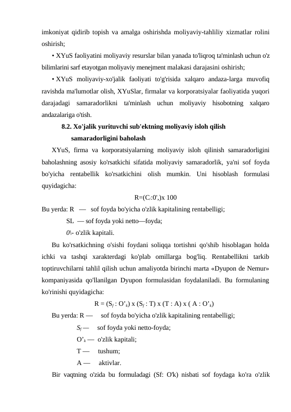 imkoniyat qidirib topish va amalga oshirishda  moliyaviy-tahliliy xizmatlar rolini
oshirish;
• XYuS faoliyatini moliyaviy resurslar bilan yanada to'liqroq ta'minlash uchun o'z
bilimlarini sarf etayotgan moliyaviy menejment malakasi darajasini oshirish;
• XYuS  moliyaviy-xo'jalik  faoliyati  to'g'risida  xalqaro  andaza-larga  muvofiq
ravishda ma'lumotlar olish, XYuSlar, firmalar va korporatsiyalar faoliyatida yuqori
darajadagi  samaradorlikni  ta'minlash  uchun  moliyaviy  hisobotning  xalqaro
andazalariga o'tish.
8.2. Xo'jalik yurituvchi sub'ektning moliyaviy isloh qilish 
samaradorligini baholash
XYuS, firma va korporatsiyalarning moliyaviy isloh qilinish samaradorligini
baholashning asosiy ko'rsatkichi sifatida moliyaviy  samaradorlik, ya'ni sof foyda
bo'yicha  rentabellik  ko'rsatkichini  olish  mumkin.  Uni  hisoblash  formulasi
quyidagicha:
R=(C/:0',)x 100
Bu yerda: R   —   sof foyda bo'yicha o'zlik kapitalining rentabelligi; 
SL  — sof foyda yoki netto—foyda; 
0\- o'zlik kapitali.
Bu ko'rsatkichning o'sishi foydani soliqqa tortishni qo'shib  hisoblagan holda
ichki  va  tashqi  xarakterdagi  ko'plab  omillarga  bog'liq.  Rentabellikni  tarkib
toptiruvchilarni tahlil qilish uchun amaliyotda birinchi marta «Dyupon de Nemur»
kompaniyasida qo'llanilgan Dyupon formulasidan foydalaniladi. Bu formulaning
ko'rinishi quyidagicha:
R = (Sf : O’k) x (Sf : T) x (T : A) x ( A : O’k)
Bu yerda: R —     sof foyda bo'yicha o'zlik kapitalining rentabelligi; 
Sf —     sof foyda yoki netto-foyda; 
O’k —  o'zlik kapitali; 
T —     tushum; 
A —     aktivlar.
Bir vaqtning o'zida bu formuladagi (Sf: O'k) nisbati sof foydaga  ko'ra o'zlik
