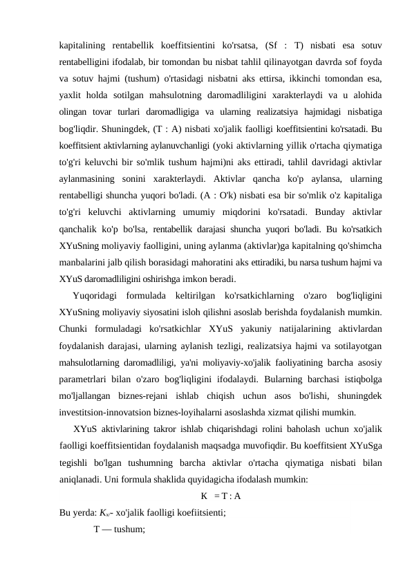 kapitalining  rentabellik  koeffitsientini  ko'rsatsa,  (Sf  :  T)  nisbati  esa  sotuv
rentabelligini ifodalab, bir tomondan bu nisbat tahlil qilinayotgan davrda sof foyda
va sotuv hajmi (tushum)  o'rtasidagi nisbatni aks ettirsa, ikkinchi tomondan esa,
yaxlit  holda  sotilgan  mahsulotning  daromadliligini  xarakterlaydi  va  u  alohida
olingan  tovar  turlari  daromadligiga  va  ularning  realizatsiya  hajmidagi  nisbatiga
bog'liqdir. Shuningdek, (T : A) nisbati xo'jalik faolligi koeffitsientini ko'rsatadi. Bu
koeffitsient aktivlarning aylanuvchanligi (yoki aktivlarning yillik o'rtacha qiymatiga
to'g'ri keluvchi bir so'mlik tushum hajmi)ni aks ettiradi, tahlil davridagi aktivlar
aylanmasining  sonini  xarakterlaydi.  Aktivlar  qancha  ko'p  aylansa,  ularning
rentabelligi shuncha yuqori bo'ladi. (A : O'k) nisbati esa bir so'mlik o'z kapitaliga
to'g'ri  keluvchi  aktivlarning  umumiy  miqdorini  ko'rsatadi.  Bunday  aktivlar
qanchalik ko'p bo'lsa,  rentabellik darajasi shuncha yuqori bo'ladi. Bu ko'rsatkich
XYuSning moliyaviy faolligini, uning aylanma (aktivlar)ga kapitalning qo'shimcha
manbalarini jalb qilish borasidagi mahoratini aks ettiradiki, bu narsa tushum hajmi va
XYuS daromadliligini oshirishga imkon beradi.
Yuqoridagi  formulada  keltirilgan  ko'rsatkichlarning  o'zaro  bog'liqligini
XYuSning moliyaviy siyosatini isloh qilishni asoslab berishda foydalanish mumkin.
Chunki  formuladagi  ko'rsatkichlar  XYuS  yakuniy  natijalarining  aktivlardan
foydalanish darajasi, ularning aylanish tezligi, realizatsiya hajmi va sotilayotgan
mahsulotlarning daromadliligi, ya'ni moliyaviy-xo'jalik faoliyatining  barcha asosiy
parametrlari  bilan o'zaro bog'liqligini  ifodalaydi.  Bularning barchasi  istiqbolga
mo'ljallangan  biznes-rejani  ishlab  chiqish  uchun  asos  bo'lishi,  shuningdek
investitsion-innovatsion biznes-loyihalarni asoslashda xizmat qilishi mumkin.
XYuS aktivlarining takror ishlab chiqarishdagi rolini baholash  uchun xo'jalik
faolligi koeffitsientidan foydalanish maqsadga muvofiqdir. Bu koeffitsient XYuSga
tegishli  bo'lgan  tushumning  barcha  aktivlar  o'rtacha  qiymatiga  nisbati  bilan
aniqlanadi. Uni formula shaklida quyidagicha ifodalash mumkin:
К   = T : A
Bu yerda: Kx/- xo'jalik faolligi koefiitsienti; 
T — tushum; 
