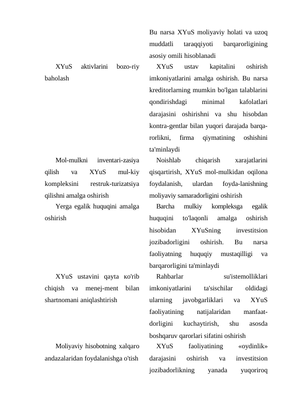 Bu narsa XYuS moliyaviy holati va uzoq
muddatli
 taraqqiyoti  barqarorligining
asosiy omili hisoblanadi
XYuS  aktivlarini  bozo-riy
baholash
XYuS  ustav  kapitalini  oshirish
imkoniyatlarini amalga oshirish. Bu  narsa
kreditorlarning mumkin bo'lgan talablarini
qondirishdagi
 
minimal
 
kafolatlari
darajasini  oshirishni  va  shu  hisobdan
kontra-gentlar bilan yuqori darajada barqa-
rorlikni,  firma  qiymatining  oshishini
ta'minlaydi
Mol-mulkni  inventari-zasiya
qilish  va  XYuS  mul-kiy
kompleksini  restruk-turizatsiya
qilishni amalga oshirish
Noishlab
 
chiqarish
 
xarajatlarini
qisqartirish, XYuS mol-mulkidan  oqilona
foydalanish,  ulardan  foyda-lanishning
moliyaviy samaradorligini oshirish
Yerga egalik huquqini  amalga
oshirish
Barcha  mulkiy  kompleksga  egalik
huquqini  to'laqonli  amalga  oshirish
hisobidan
 
XYuSning
 
investitsion
jozibadorligini  oshirish.  Bu  narsa
faoliyatning  huquqiy  mustaqilligi  va
barqarorligini ta'minlaydi
XYuS  ustavini  qayta  ко'rib
chiqish  va  menej-ment  bilan
shartnomani aniqlashtirish
Rahbarlar
 
su'istemolliklari
imkoniyatlarini
 ta'sischilar
 oldidagi
ularning  javobgarliklari  va  XYuS
faoliyatining
 
natijalaridan
 
manfaat-
dorligini  kuchaytirish,  shu  asosda
boshqaruv qarorlari sifatini oshirish
Moliyaviy hisobotning xalqaro
andazalaridan foydalanishga o'tish
XYuS
 
faoliyatining
 «oydinlik»
darajasini  oshirish  va  investitsion
jozibadorlikning
 
yanada
 
yuqoriroq
